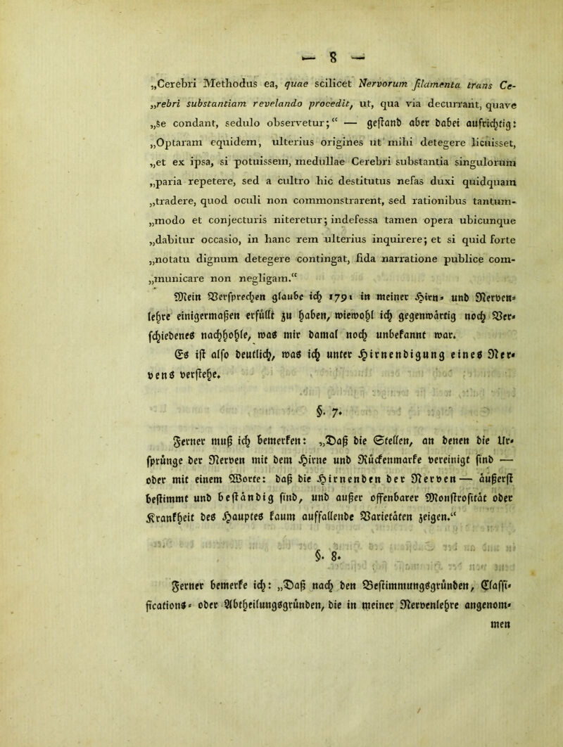 — s — „CereLri Methodus ea, quae scilicet Nervorum ßlarnenta trans Ce- y,rebri suhstantiam revelando jjrocedit^ ut, qua via decurraiit, quave „§e condant, sedulo observetur;“ — geflaut) aber öabei aufrichtig: „Optaram equidem, ulterius origines ut mihi detegere licuisset, „et ex ipsa, si potuissem, medullae Cerebri substantia singulorum „paria repetere, sed a cultro hic destitutus nefas duxi quidquam „tradere, quod oculi non commonstrarent, sed rationibus tantum- „modo et conjecturis niteretur; indefessa tarnen opera ubicunque „dabitur occasio, in hanc rem ulterius inquirere; et si quid forte „notatu dignum detegere contingat, lida narratione publice com- „municare non negligam.“ 9Kein SSerfprcchcn glaube tc^ 1791 t» meiner ^iru» unb 91ert>e«=» (e^re einigermapen erfufft p ^abe«, wiewohl ich gegcumarfig noch S3cr* fchiebencö nachhohf?/ mir bamal noch unbefannt mar. Sö ifl oifo beutlich/ maö ich ^irncnbigung cinc6 91er* bcnö berflehe* ' ’ , §• 7* ferner mu^ ich „5)a^ bic ©feHen, on benen bic Ur* fprungc ber Sileroen mit bem ^irnc unb SiuefenmarPe oereinigf finb — ober mit einem QBorte: bap bie ^irnenben ber Olcroen— oü^erfi bejiimmt unb bc fl an big fmb, unb auper offenbarer SOlonflrofitdt ober ^ranPh^if öeö i^aupteö Paum auffattenbe ?Sarietdten jeigen.“ i . ' n ferner bemerPe ich: nach Q5ejlimmungögrunben, C^fafft* fication«* ober *5(bthei(ungt5grunben, bie in meiner Sleroenlehre angenom* / men