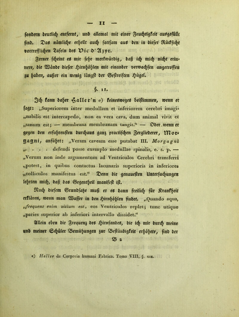 fonbcm teuffic^ mfmt, «n5 aUmai mtf mm au^gcfafft fmb, tiomfic^e er^efff auc§ fafffam ouJ i>en in tiefer Dvucfftc^e tjorirepc^ett 5ofe(n teö X^tc t>’2(3yv* gernec fc^etnf eö mir fe^r merfmürtig, ba§ i^ mi(^ tii^f etiti* «ere, tie ®aniie tiefer ^irn^o^ien mit einanter Dernxic^fett ongefroffeu 5« §aben, öuper ein wenig fangfT ter ©ejireiffen ^ugef« §• »I* fnnn tö§cr ^aUcv’n e) feineme^ee teijlimmen, wenn ec fagf: „Superiorem inter medullam et inferiorem cerebri imagi- „nabilis est intercapedo, non ea vera cava, dum animal vivit et „sanum est; — membrana membranam tangit.“ — Oter.wenn er gegen ten erfn^renflen turc^ouö ganj procfifc^en S^föfieterer, tUoi:* QnQIti/ anfu^rf: „Veram caveam esse putabat III, Morgagni 5,. . . . defendi posse exemplo medullae spinalis, e. s. p. — „Verum non inde argumentum ad Ventriculos Cerebri transferri „potest, in quibus contactus lacunaris superioris in inferiores '„colliculos manifestus est.“ 5Denn tie genaueflen Unferfnd^nnge« lehrten mic^, to^ tag ©egent^eii manifefl ijl» 91ac^ tiefem @runtfa|e mu§ er eö tann freifi^ für .^ranf^eit erfiaren, wenn mon ^QSofler in ten .^irn^o^ien fintef. „Quando aqua, ^■J'requens enim vitium est, eos Ventriculos replet; tune utique „paries superior ab inferior! intervallo dissidet.“ Qidein eben tie S»*^qnen5 teß .^irnfanteg, tie i(^ mir turc^ meine «nt meiner ©c^«(er ^Semu^ungen j«r S3e|lQutigfeit er^o^efe, fint ter S a e) Haller de Corporis humani Fabrica, Tomo VIII, §, xix.