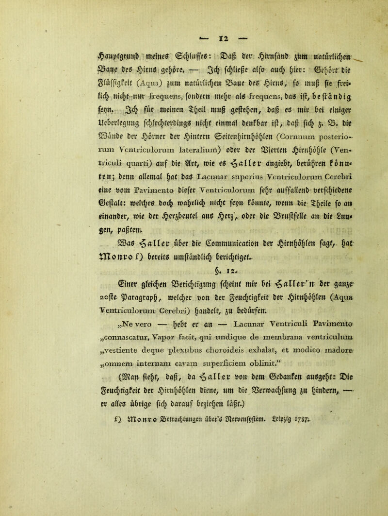 ^aupfgcuitb ©c^Iuffeö f ter Xpfrnfdn& jitm noairHiJ^ett, ^aae öe& gehöre, — öffo oud^ §tec: ©e^oit tie gduffigfeit (Aqua) juin natuvlic^en 2>aue tieö ^iiT.3, fö map pe frei» fic^ me^C-nar frequens, fontertt nte§r atö frequens, baö i|T, befidntig f?P» 54 meinen $§eit mup geflepen, tiop eö mir bei einiger Xleberfegung fc^fec^ferbingö ni^f einmal benfbar ijl, bap fu^ 3. 33. bie 3Bdnbe ber ^ovner ber ^intern ©eiten^irn^b^len (Cormmm posterio-- rum Ventriculorum lateralium) ober ber 33ierien ^irni§d§fe (Ven- triGLiIi quarti) auf bie 3lrt, tüie eß angiebf, betupren tbnn* Jen; benn oUemal ^af baß Lacunar superius Ventriculorum Cerebri fine bom Favimento btefer Venti'iculorum fe§r auffaßenb berfc^iebene ©e(lalt: n)el(^eß bot§ mabrli^ ni<^c fei;n fdnnte, wenn bie ^^dle fo an einanber, mie ber .^erjbeufeC anß ^er5^ ober bie 33ru(Ifette an, bie £im» gen, paptem 3öaß a ll et*,Aber bie ^ommmiicafion ber ^irn§d§fett fagf, §acr tnoitpof) bereriß «mfionblic^ beric^tigef.- §♦ IZr ©incr gleichen 33eri4dgimg f(^ein( mir bei '^anev’it ber ganjr 2o|le 93aragrapb, welcher oon ber §eud;tigfeif ber .^irn^o^fe« (Aqua Veretriculorumi Cerebri) panbetf, 3tt beburfen. „Ne vero — b^bi er an — Lacunar Ventriculi Favimento „connascatur, Vapor facit, qui imdique de membrana ventriculum. „vestiente deque plexubus cboroideis exhalat, et modico madore „omnem' internam earam superliciem oblinit.“ (SKait fie§f, bap, i)a ^alltt oon bem ©ebanfen außge^ft 2)ie ^eud^tigfeit ber ^Irnbdblen biene, um bie JSerroacbfang ju bmbern,, — er affeß übrige fi(^ barauf belieben Idpf.) f} tnonro ^etvßd;tHngcu ööer’ö ^lerrcnfpgem. Sdpiig 1787;