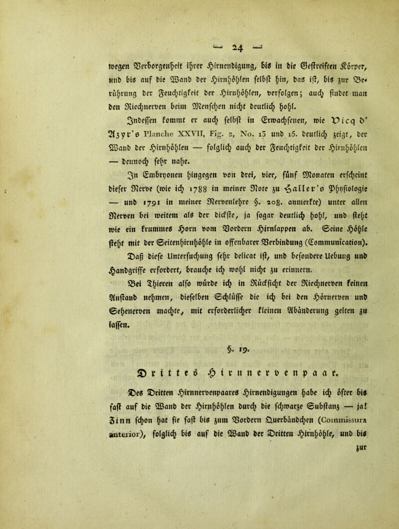 teegftt \^m ^trnenbiguttg, Big in bie ^eflveiften Körper, Ktib bis auf bie ®anb Per ^irn^M^fert felbfl §iii, baS ijl, bt'g jtir Q3c* tü^nmg ber geucl^ttgPeif ber ^irn§o§feit, bcrfolgen; aud^ finbet ma« beti Siied^uerben beim SRenfd^en nid^ü beudi^ ^o§(. ^nbelfen fommt er auc^ felbß in ^rmac^fenc», wie Vicq Ö 2(3yv’e Planche XXVII, Fig. 2, No. i3 unb i5. beutfid^ jrigf/ ber ^anb ber .^iru^o^fen — fofglic^ au^ ber ^eud^tigfeit ber .^irn^o^fe» — beimoc^ febr «a§e» 3n £mbrponen ^iugegert boit bret, Pier, fuuf S!)lonafe»t erfd^emt tiefer 97erbe (wie i(^ 1788 in meiner 9iofe ju ^aüev’o 5>^pftologie — «nb 1791 in meiner 91erPenie§re §. ao8. anmetffe) unter oilen 9ierpen bei meifem afö ber bicffie, ja fogar bcudic^ §o^f, unb ßei^t n>ic ein frummeö .^orn Pom ^Sorbern .^irniappen ab. ©eine S^b^k ße^t mit ber 0eiten§irn^6^(c in offenbarer 58erbinbung ((Eommuntcation). J)ap biefc Unterfud^ung fe§r beiicat i|T, unb befonbere Uebung unb ,^anbgriffe erforbert, brauche id^ wo§i ni(^ ju erinnern. S3ei ^^^ieren alfo mürbe ic^ in iKucfftc^t ber 9üe(^nerPen feine» 5(njlanb nehmen, tiefefben ©c^fnffe bie id^ bei ben .^ornerpen unb ©e^enerpen mac^tey mit etforberlic^er fieinen 5ibänberung gelten 5» (affen. §. 19* ^ V i t t e ^ ^itnnevi>enp(tctf. 25e6 SDriffen .^irnnerpenpaareö J^irnenbigungen §abe ic^ öfter bij> fafl ouf bie ®onb ber .^irn^oblen bur(^ bie fd^marje ©ubflanj — ja! Sinn fc^on ^at fte fofl bi? jum Korbern D.uerbanbc^en (Commissura anterior), folglich bi? ouf bie ?ß3onb ber JDtiffe» .^irn^ö^le, unb bi?
