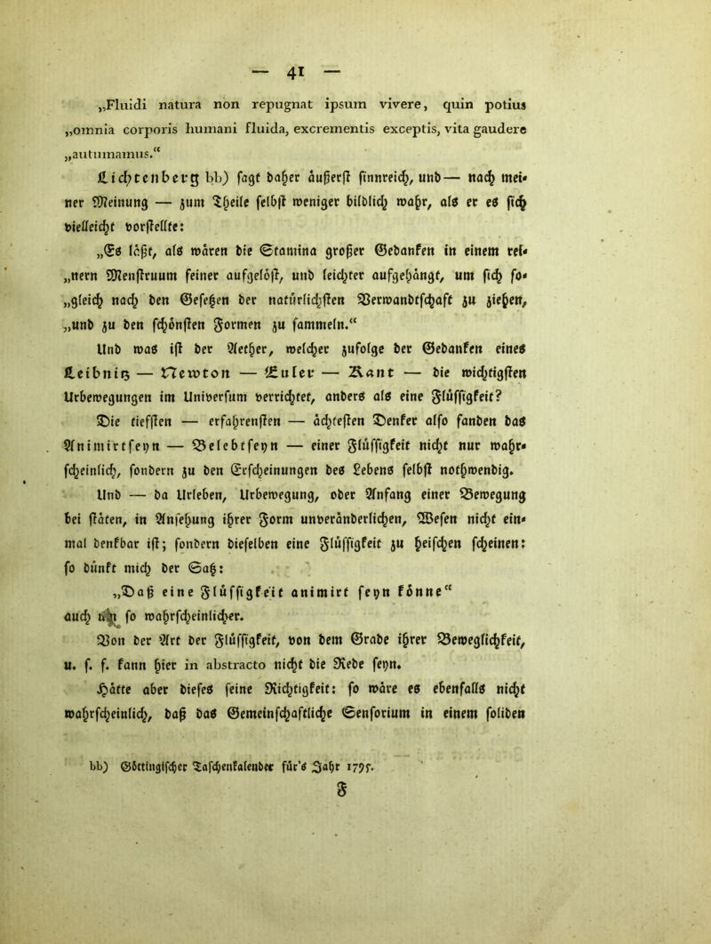 „Fluxdi natura non repugnat ipsum vivere, quin potius „oinnia corporis liumani fluida, excrementis exceptis, vita gaudere „autumamus.“ iLic^tcnbetg bb) fagf bo^er außecfl finnreic^, utib— rta(^ mei- ner SJieinung — 5um ‘l^eüe fel6|l mentger büblid^ afö er eö ftc§ nieffetc^f norjlcttfe: Icpf, afö waren bte ©famina großer ©ebanfen in einem rei- „neen SOienjlruum feiner aufgefoj}, unb ieid^ter aufge^angf, um flc^ fo* „gleich nac^ bcn @efe|en ber naturdd^flen SBerwanbtfc^aff ju jie^eit/ „unb ju ben fc^onflen ^^tmen ju fammeln.“ Unb roaö ijt ber 9ief§er, welcher 5ufolgc ber ©ebanfen eine^ HcIbniQ — Hewtort — ^Znlcv — Ä4itt — bic wld^flgflen Urbewegungen im Unlöerfnm nerrid^tef, anberg ofö eine ^(ufftgfeif? 5Me flefjlen — erfa^renjlen — at^fefien Genfer affo fanben ba0 5(nimirtfei)n — 53elebefe9n — einer glüffigfelt nlc^t nur wa^r- fc^elnflc^, fonbern 5u ben ©rfc^elnungen beö £ebenö felbjl nof^wenblg* Unb — bo Urleben, Urbewegung, ober 9Tnfang einer 33ewegung bei fiaten^ in Sinfe^ung l^rer ^otm unöeranberlic^en, ®efen nlc^f ein- mal benfbar ifl; fonbern biefelben eine ^lüffigfeit ju ^elfc^en fc^einen: fo bunft mich ber ©a|: ,,^)a|j eine gtüffigfe'K onimirf fei;n f6nne*‘ öuc^ fo wa^rfd^einlic^er» Q3on ber 3(rt ber ^löfflgfelf, bon bem ©rabe i§rer ?23ewegfl(^feif, u« f. f. fann ^ler in abstracto ni(^f ble 9iebe fetjn* ^ätfe ober btefeö feine Siic^figfeit; fo worc eo ebenfaffö nlc(j( »a§rfc^ein(ld^, bap baö ©cmeinfc^oftlic^e ©enforium in einem foliben bb) ©Stttnglfcbcc 5afd;enfa(enbec för’^ d