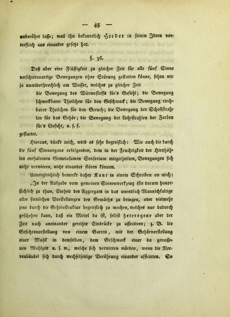 unberührt (aflfc; weil i§n befanntfic^ ^cvt>ct i» feinen 3&ee« t>or- auö einander gefe|t ^at, §. I)a0 o6ec eine 5« gfeic^er 3^if ®innc terfc^lebenarfige ^-öeroegungen o^ne 0forung gejlatfcn fönne, fe^en n>iv ja unwberfpred^nc^ am ^Baffer, roeld^eö jn gleicher 3^*^ t>ic fSeroegung bes ^Öärmefloffö fur’ö ©efü^f; bte Q3e»egnng fc^mecfbarer ^^ctfc^en für beu ©efc^macf; bte ©emegung tied^* barer '^^eiic^en für ben ©eruc^; bic ^eroegung ber 0d^aö(Tra^» fcn für ba« ©e^6r; bte SÖetnegung ber £idjtfita^(en ber färben für’^ ©efu^f, u. f. f, geflaffef. ^ierauö, bünff mi(^, mirb e3 fe^r begreifli^: CBie auc^ bte burc^ bic fünf 0innorgane erfofgenben, bem in ber ^euc^figfeif ber ^irn^ö^* len entf)a(tenen ©emcinfainen 0enforium mitgef^eiiren, Bewegungen fic^ nid^f perwirren, nid^f einanber florcn fönnen. c Untoergfeid^Iid^ bemerff ba§er ^anf in einem 0c^reiben an mi(^: „3n ber 9lufgobe tjom gemeinen 0innenwerfjeug ijlö barum ^oupt* fac^(ic^> ju t^un, ©tn^eif bees 5(ggregatö in baö ttnenblic^ 'iDIannic^faltigc oder finnlic^en Borfleflungen bcß ©emüt^g ju bringen, ober oielmc^r jene burd^ bte ©e^irnflruftur begreiflich jit matten, wefcheö nur baburc^ gefd^e^en fann, bajj ein Sdiftei ba ifl, felbfb heterogene ober ber 3etf nod; oneinanber gereihte ©inbrücfe ju offociiren; j. B* bie ©efid}t6Dorfiedung pon einem ©arten, mit ber ©ehüröorfledung einer 9)?ufif in bemfelben, bem ©efd^macf einer ba genoffc» nen 9)Tahl5eit u. f. w., weiche ftd^ Perwirren würben, wenn bie 9dcr= penbünbel ftch burch wed^felfeitigc Berührung einonber offeirtem 0o