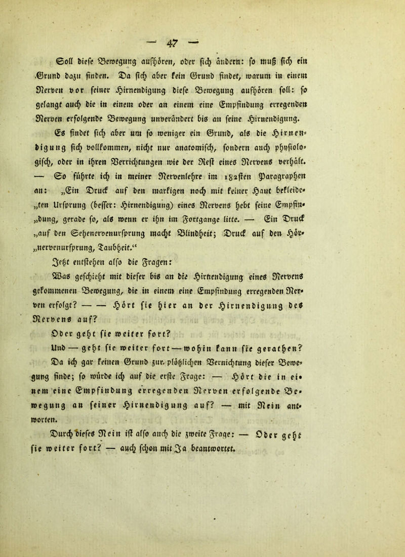 4? tiefe ^emegung atif^rett, oter fic^ ontern: fo mu§ fid) eilt .@r«nt tajii finbe«. 55a fic^ aber (ein ©ru«b ftnbef, marum in einem Sterben öor feinet ^itnenbißung tiefe ^emegung öuf§6ren fort: fo gelangt anc^ tic in einem ober an einem eine (Jmpfintung euregente» Sterten erfolgente ^Seioegung unöeranbert biö an feine ^irnentigung« fintet fic^ aber «m fo loenigcc ein ©runt, of{5 tie firnen* tigung fi<^ ooiifommen, nic^t nnr anafomif(^, fontern aud^ p^pfiofo» gifc^, ober in i^ren ^errid^fungen n>ie ter ^efi eines 3ReroenS oer^aif» — 00 führte i^ in meiner Sleroenfe^re im igafJen 93aragrap§en an: „©in 5)rucf auf ten marfigen no(^ mit feiner ^auf beffeibe* „fen Urfprung (beffrr: ^irnenbigung) eines Sterbens ^ebt feine ©mpftn* ^,tung^ gerate fo, als wenn er i§n im Fortgänge Hffe. — ©in ^U(f „auf ben 0e^eneröenurfprnng mac^t S3iinb^eit; X)rncf auf te» ^or* „nerpenurfprung, 5aub§eit.“ ^e^t entfielen aifo tie 5iBas gefc§ie§t mit tiefer bis an tre ^irftenbigung eines S^erpenS gefommenen QSemegung^ tie in einem eine ©mpfi'nbung erregenben 9^er* Pen erfofgt? ^brf fie §ier an ter ^irnenbigung beS S^erPens auf? Ober ge^t fie weiter fort? Unt — ge^t fie weiter fort — wo^in fann fie gerätsen? ®a ic^ gar feinen ©runt jur. pfo^fic^en 35ernic^tung tiefer Sewc^ gut^g finbe; fo würbe i^ auf tie erftc ^roge: — ^ort tie in ei* nem'eine ©mpfintung erregenben SZerpen erfolgente Q3e» wegung an feiner ^irnenbigung ouf? — mit 3^ein anC* Worten. 2)urc^t)iefeS 3^ein ijl affo auc^ tie jweite ^rager — Oberge^t fie weiter fort? — audj fd;on mit