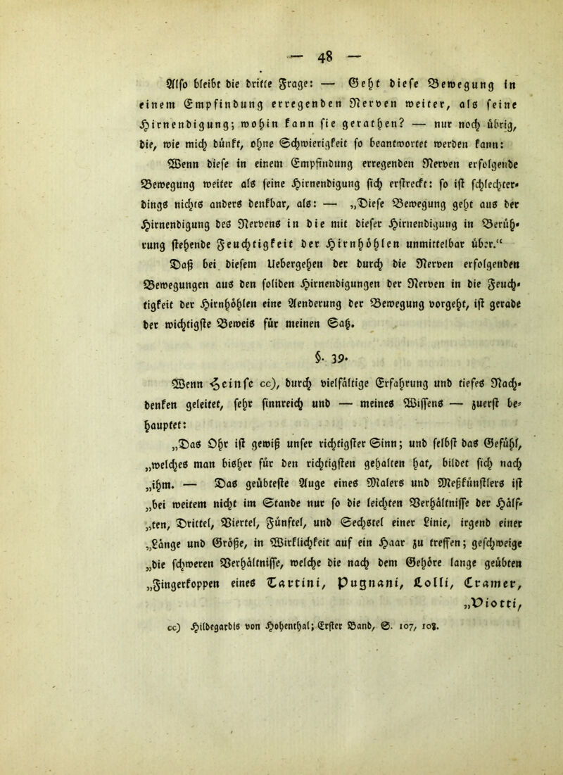 5fIfo Mei6t bie briffc biefe S3en)egun(j in einem ©mpftnbung cnregenben £Rei'nen weiter, o(ö feine ^irnenbigung; roo^in fonn fic gerätsen? — nur noc^ übrig, bie, wie mid} bunft, o§ne 0c^wierigfeit fo beantwortet werben fann: ?3>enn biefe in einem (Jmpfinbung erregenben 9f?ernen erfoigenbe ^Bewegung weiter al« feine ^irnenbigung jtc^ erfireeft: fo ijl fc^fed^ter« bingö nic^tß onber« benfbar, o(ß: — „Diefe Q3ewegung gef^t auts ber ^irnenbigung beß 97eroenß in bie mit biefer ^irnenbigung in ^erü^* rung fie^enbe 5’cuc^tigfeit ber ^ivn^ö§ten unmittelbar über.“ J)a^ bei biefem Ueberge^en ber burc^ bie Sternen erfofgenbeu ^Bewegungen auß ben foliben .^irnenbigungen ber D^ernen in bie geuc^* tigfeit ber .^irn^o^len eine 2(enberung ber Bewegung borgest, ifl gerabe ber wic^tigfie ^eweiß für meinen ©a^, §. 39, ®enn '^einfe cc), bur(^ bielfaltigc Srfa^rung unb tiefeß 9)ac^* benfen geleitet, fe^r finnreic^ unb — meineß ^öijfenß — juerjl be^ Rauptet: ,,^aß O^r i|i gewip unfer ric^tigfier 0inn; unb felbfi baß ©efü§f, „wel(^eß man biß§er für ben ric^tigjlen gehalten |iaf, bilbet ftd^ nac^ „i^m. — S)aß geübtejle 9iuge eineß QKalerß unb SKeffünjllerß ifb „bei weitem nic^t im ©tanbe nur fo bie leidsten ^er§d(tni(fe ber .^dlf* „fen, drittel, SSiertel, fünftel, unb ©ed^ßtel einer £inie, irgenb einer „Sänge unb ©ro^e, in ?[Birf(id^feit ouf ein .^aar ju treffen; gefc^weige „bie fd'weren SSer^ältniffe, welche bie nac^ bem ©e^ore lange geübte« „gingerfoppen eineß ^Ättini, Pugn^ni, fi.olIi, Crameit, cc) .^ilbegarbl« von (£r(lcc Söanb, 0. 107, 10?.