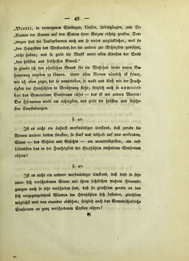 itt tewegene« 0ptutigeit, Saufe», UeSergangcn, jum „f?aune» &cc kennet ouf be« ©oife» i^rec ©eigen richtig greifen. 2)eö» „wegen finb bie toubgebornen audj «m fo ^otefeö ungiücfiic^er, weif fte „bctt ^aupffmn beö ?5er(lanbe0, ber bie onbern ^ur ^{id^figfeit gemo^nf, „nid^t f^aben; unb fo giebt bie 9)2ufif unter alien ^ünjlen ber 0eefc „ben ^eüflen unb frifd^ejlen ©enu^.“ fo glaube ic^ ben pf^pftfd^en ©runb für bie ®a^r^eif biefer neuen ^0« ^auptung angeben ju fbnnen. Unter allen Sternen namlic^ i|I feiner, wie \d} oben jeigte, ber fo unmittelbar, fo naeft unb blo^ mit ber ^euc^* tigfeit ber J;>irnp§len in Q3eru§rung fle^t; folglich auc^ fo unmittel* bat ba« ©emcinfame 0cnforium ru^rt— bog i|I mit anbern SEßortenr 5)er ^Srneroen wirft om ric^tigjlen, unb giebt bie ^ellffen unb frifc^e* f?en ©mpftnbungen. §. 40. eg ni^t ein öuper(I merfwurbiger Umffanb, ba^ gerobe bie Sl^eroen unferer beiben feinffen, fo fforf unb lebhaft auf ung wirfenben, 0itinc — beg ©c^brg unb ©efi(^tg — am unmittelbarffen, am ouf* faüenbffen bag in ber geuc^tigfeit ber ^ixn^b^Un enthaltene 0enforium rühren? §♦ 41* eg nicht ein anberet merfwurbiger Um|fanb, ba^ biefc fo fehr unter fid^ nerfchiebenen 0inne mit ihren fid^tlichen wahren .^irnenbi* gungen auch fo fch>^ nerfd^ieben finb, ba^ fie gleichfam gerabe an ben fich entgegengefehtctt ^IBonben bet .^irnh^hlen ftch beftuben, gleichfam mbglichi^ weit oon einanber obffehen; folglich ouch bag ©emeinfchaftliche ©enforium an ganj Perfchiebenen ©tetten rühren? ' ©