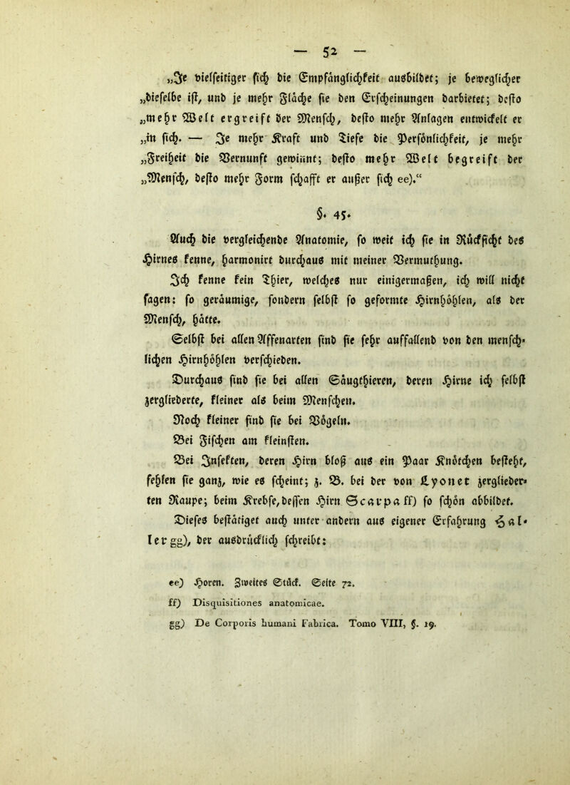 »5« t)ieffeiftger ftc^ bie SmpfangÜd^feit auöbilbet; je Benpegfid^ec j,btefc(6e ifT, unb je me§r 01ä(^e fie be» (Si’fc^eittungeit barbiefet; bcjlo „me^r 503e(t ergreift ber SHenfd^, bcflo me§r Wnfagett eutmiefeR er j,tn fi(^. — me§r' Äraft imb 5iefe bie 9^erf6nfic^feit, je me§r bie ^Bernunft gewinnt; beflo mc§r 5[ße(f begreift ber „tiKenfc^, beflo me^r gorm fcl^afft er anper fi(^ ee),“ §♦ 4S* V(u^ bie Dcrgfeic^enbe 9fnatomie, fo weit ic^ fie in Dvucfji(^t beJ J^irnets fenne, ^armonirt burd^auö mit meiner Q3ermut§ung. fenne fein ^§ier, welche« nur einigermaßen, wiü nic^t fagen: fo geräumige, fonbern felbjl fo geformte ^irn§b§ien, oi« ber S)?enfc^, §atte« 0elbjf bei offen Qfffenorten ftnb fie fe^r ouffoffenb bon ben menfe^» ficken ^irn^6§fen berfc^ieben. 2!)urc^au0 finb fie bei offen ©ougt^ieren, bereu ^irne id; feibff jergfieberte, f(einet o(i beim 3Kenfdjem 97o(^ f(einer finb fte bei ^6ge(n. 23ei um fleinflen. 23ei beren ^irn bfoß ou3 ein 5^oor jlnotd^en befielt, fe^fen fie gonj, wie eö fc^eint; 5. bei ber bon ß,yonet jerglieber* ten SKoupe; beim ^rebfe,beffVn .^irn ©covpoff) fo fc^on obbUbet, ^iefeo bejlofiget oueb unter onbern ouö eigener (Sefobrung ■^of* lebgg), ber ou£Sbrurf(id^ f^reibtj ee) ^oren. 0tilcf. 0citc 72. ££) DIsquIsitiones anatomicae. gg) De Corporis bumani Fabrica. Tomo VIII, §. 19.