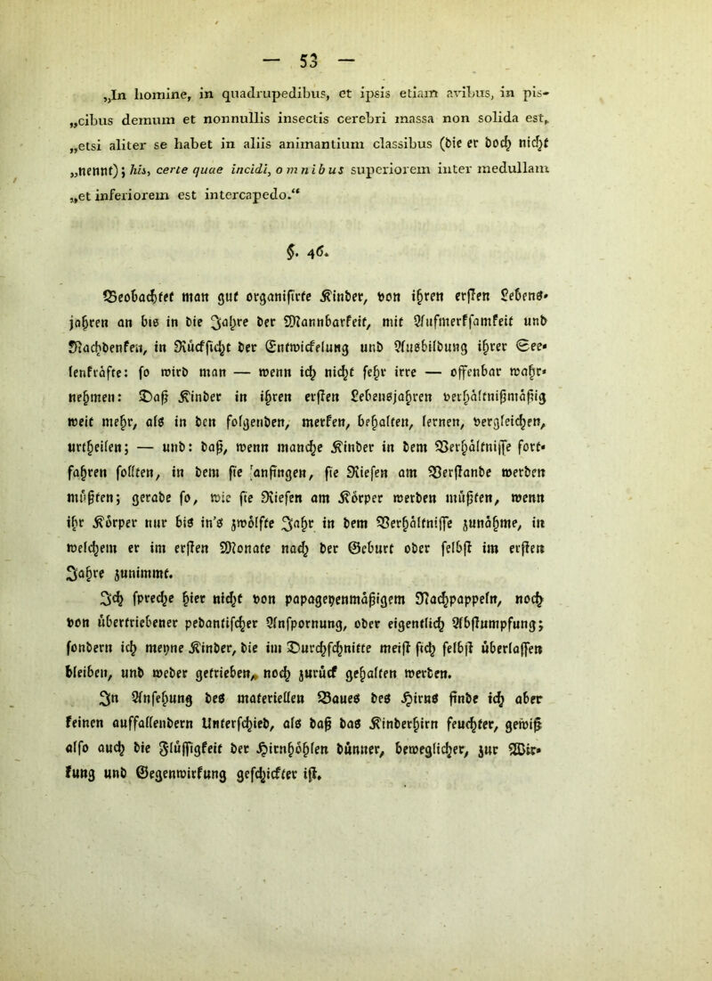 „In lionilne, in quadrupedibus, et ipsis etiam avibus, in pIs- „cibus denumi et nonnullis insectis cerebri inassa non solida est^ „etsi aliter se habet in aliis aniinantium classibus (bic et* bOC^ nid^f „neiUlf)) quae incidi, omnibus superiorem inter medullam „et inferiorem est intercapedo.“ §. 46. Q5eoba(^fe( matt guf organiftrfc ^inber, tjon i^rett crjTen jagten an bie in bie ber 5)?ann6avfetf, mit Sfnfmerffamfeit unb Sfiac^benfeii, in Siücffic^t ber Sntmicfelung unb ^fiiesbilbung i^rer 0ee« Icnftaftc: fo roirb man — wenn i^ ni(^t fe|iv irre — offenbar voa^v* nehmen: !T)a^ Äinber in i^ren erflen Sebenoja^ren t>eif>a(fnifjntapi5 weit me§r, aiö in bcn fofijenben, merfen, bf^aUm, fernen, t>er3feic^en, tirt^eifen; — «nb: bop, wenn manche ^inber in bem iBer^aftnijfe fort- fairen fofiten, in bem fie 'anfingen, fte Süefen am ?8erflanbe werben mußten; gerabe fo, wie fte 0^iefen om ilbrper werben mnpfen, wenn ibr Körper nur bl8 in’ö jwolfte in bem iBerialtniffe junäime, in wefciem er im erjlen SKonate nad^ ber ©cburt ober fefbff im erfien ^a^re junimmt« 3;ci fpre^e iier «i(it pon papagcpenmäpigem 9?ac^pappefn, «oc^ Pon übertriebener pebantifcier Qfnfpornung, ober eigentlich 5lbfiumpfung; fonbern ich mepne ^inber, bie im 2)urchfchnifte meijl ftth felbjl uberloffen bleiben, unb weber getrieben,» no^ jurücf geialten werben. 2(n Slnfeiung beö materiellen 23oue$ beö ^irnö ftnbe ich feinen ouffallenbern Unterfchieb, olö ba^ baö ^inberiirn feuchter, gewi^ ölfo auch bie gluffigfeit bet ^irnibilen bunner, beweglicher, jur 2Bir* fung unb ©egenwirfung gefchicftcr iff.