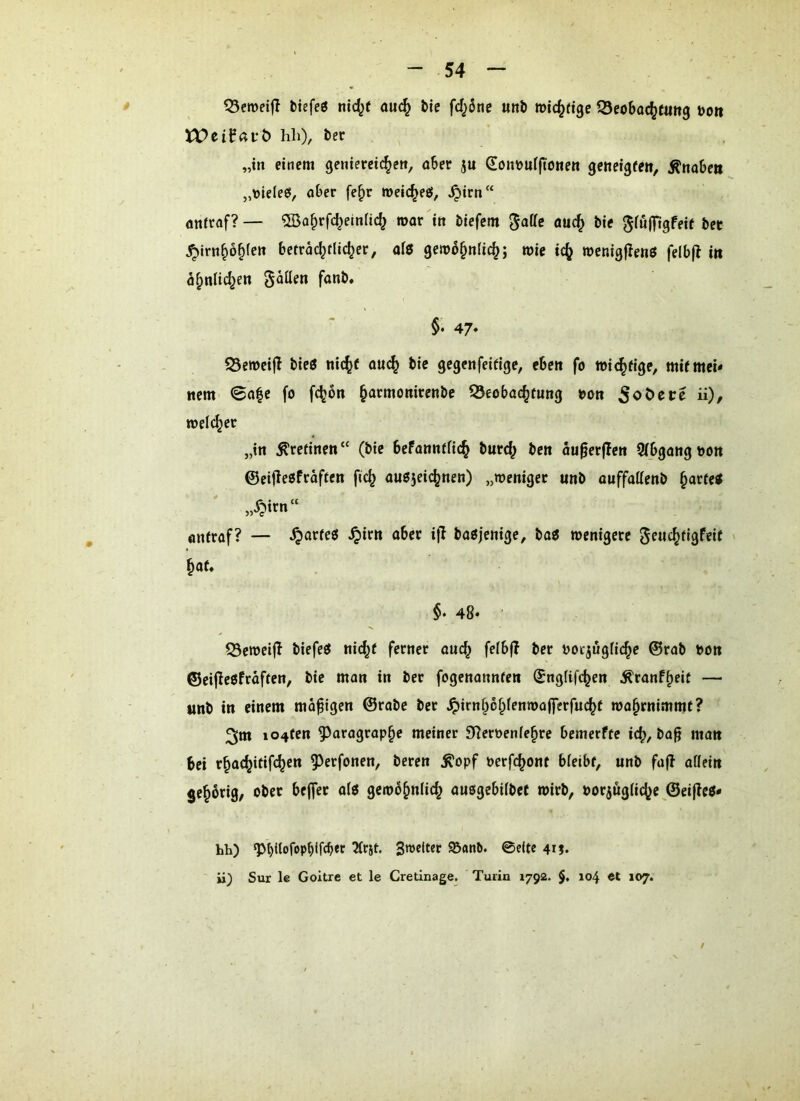^eroeifl btefeö nic^f aiic^ bie fcI^Sne unb »ic^rtgc ^Beobac^wttg öoit XVtil^avb) hh), bet „in einem genieteic^cn, öSer ju Soitüuffionen geneigfen, ^nobett „\)lde6, ober fe^r »eic^eö, .^irn“ öttttflf?— ®Qbrfcbeina(^ roor in biefcm ^iufilgfeif bet ^irn^o^fen betrac^fUc^er, ofß geit)b§nlic^; wie ic^ wcnigjlenß felbj^ i» fl^nlid^en fallen fonb. §• 47* S3en)ci|I bieß nic^f ouc^ bie gegenfeifige, eben fo wichtige, mir mei- nem 0a|e fo fc^on ^armonirenbe Beobachtung t>ott “)/ n>el(^et „in ^rcfinen“ (bie befanntfich burch bett au^crflen STbgangnott ©eifleßfraftcn fic^ außjeichnen) „weniget unb ouffatienb h^rteß „Xpirn“ antraf? — ^arfeß ^irn ober i|l baßjenige, baß wenigere geuchtigfeit hat* §, 48* Beweijl biefeß nicht ferner auch fetbß ber nocjugfiche @rab bon ©eijleßfräften, bie man in ber fogenonnten (Sngfifchen Äranfheit — «nb in einem madigen ©rabe ber ^irnhohfenwoffcrfucht wahrnimmt? 3m io4ten ^aragraphe meiner 9f?erbcnfehre bemerfte ich, bo§ man bei rhochitifchctt 5^erfonen, beten ^opf oerfchont bfeibt, unb fafl oöeitt jehbriQ/ ober bejfer afß gewöhnlich ausgebilbct wirb, borjugliche @ei|lcß- hh) ^t)(Iofopblfcber 5irst. Sweiter 95anb. 0cite 4rj. ii) Sur le Goitre et le Cretinage. Turin 1792. $, 104 et »07.