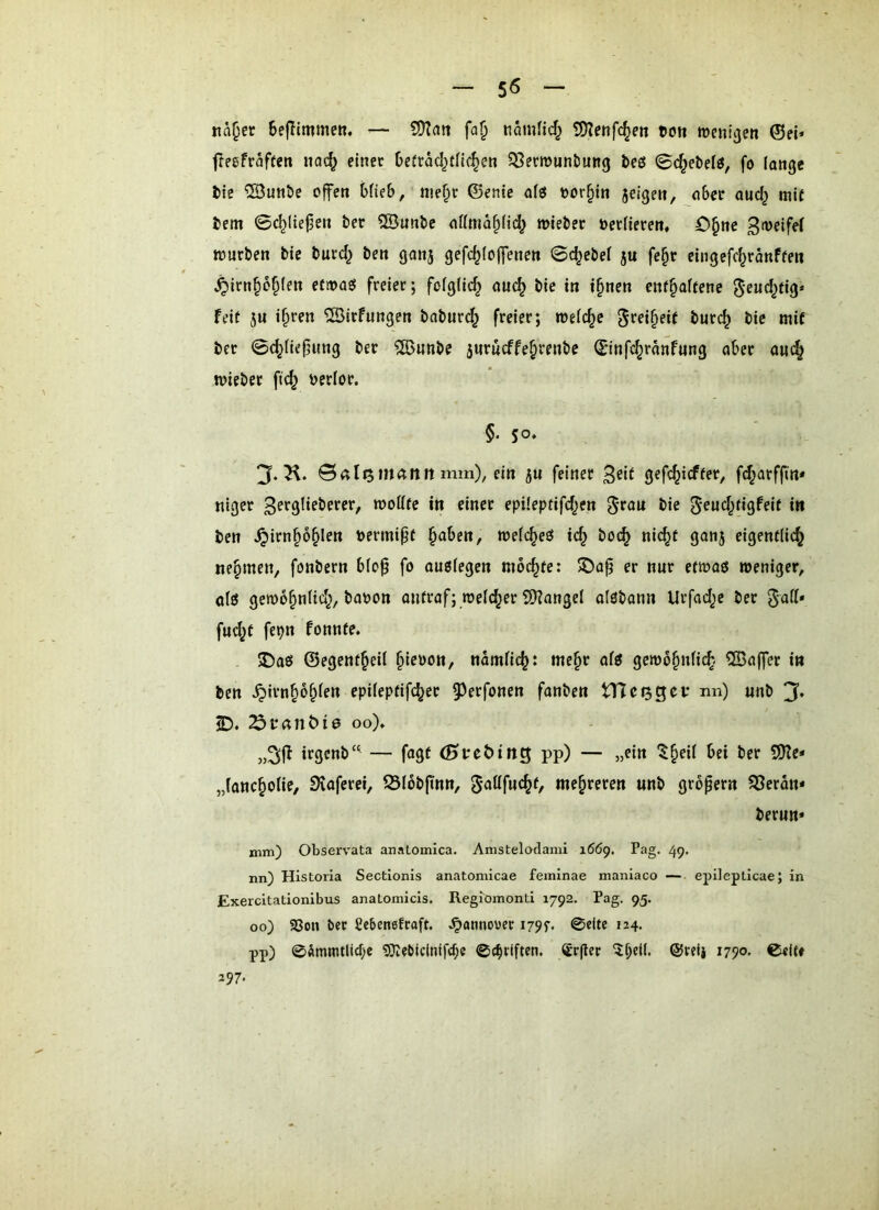 Kä^et BefTlmmeR. •— närnHcf; £D?eRfc^eti coti mcnl^en 0ei* freefraften ua(^ einet Oeftäcl^tllc^en ^Setmuntiung beö 0c^ebelö, fo fange tie ^Sunbe offen bfieb, me§t ©ente afö oor^tn jeigeit, aber aucl^ mit fcem 0c^lie^en bet Sönnbe affma^fid; mieber öetfieten, O^ne Bmeifef mürben bic butd^ ben ganj gefd^foffenen 0c^ebef ju fe^r eingefd^tanFten ^itn^o^fen etmaj5 freiet; fofgfic^ au(^ bie in t^nen ent^aftene ^eud^ti^* feit JU if;»ren ©irfungen bnbut(^ freiet; welche ^tei^etf burc^ bie mit bet 0c^fie^ung bet ^unbe jurucffe^renbe ©infc^ränfung ober auc^ miebet ftc^ berlor. §• so* 3. K. 0«li5mÄntt mm), ein JU feiner 3^*^ 3^f<^i<^fr»*/ fd^ütffin* niget ß^rslifbetcr, moötc in einet epüeptifd^en bie ^^ut&dgfeif in ben ^itn^o^len V)etmipt §a6en, mefc^eß ic^ boc^ nic^t ganj eigentlich nehmen, fonbern bfo^ fo auefegen mochte: ®a^ er nur etmaß weniger, otß gewohnfid;, baoott outraf; welcher 2}?angel afßbann Urfad;e ber gatt* fud^t fepn fonnte. . 5Daß ©egenfheil namfich: mehr afß gew6hnfi(h ®ajfer in ben ^irnhbhieu epifeptifcher 5^erfonen fanben tncijgev nn) unb 3* iD. 23fanöi0 00)» itgcnb“^ — fagt (Hceöing pp) — „ein ber SfKe* „fancholie, SKoferei, 33l6b(inn, gattfuchf, mehreren unb gropern S3eron- berun* mm) Observata anatomica. Amstelodami 1669. Pag. 49. nn) Historia Sectionls anatomicae feininae maniaco — epilepticae; in Exercitationibus anatomicis. Regiomonti 1792. Pag. 95. 00) SSon bet gebensfraft. ^annovct i79f. 0c(tc 124. pp) 0ämmtlicf;e ^ebldnifcbc 0c^tiften. Srger @reij 1790, 0<lte 297.