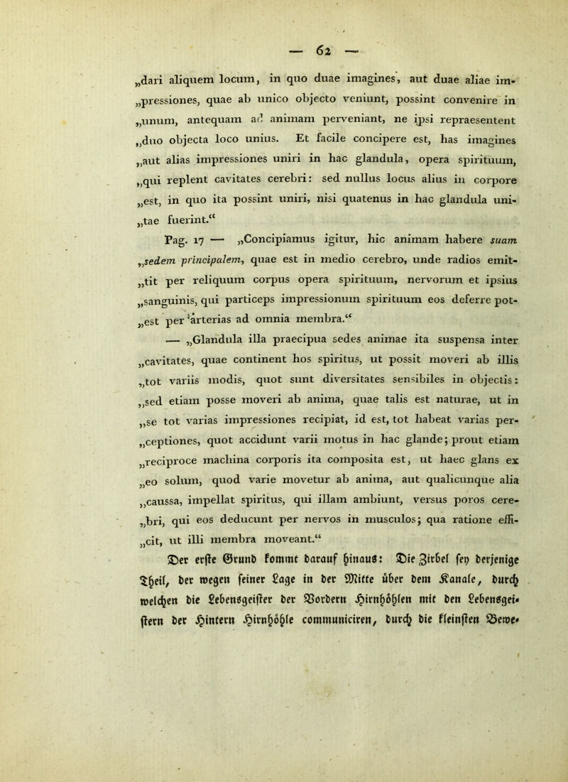 „dari aliquem locum, in quo duae imagines, aut duae aliae im- „pressioneSj quae ab unico objecto veniunt, possint convenire” in „unum, antequam ac’ aniinam pervenlant, ne ij)si repraesentent „duo objecta loco unius. Et facile concipere est, has imagines „aut alias impressiones uniri in hac glandula, opera spirituum, „qui replent cavitates cerebri: sed nullus locus alius in corpore „est, in quo ita possint uniri, nisi quatenus in hac glandula uni- „tae fuerint.“ Pag. 17 — „Concipiamus igitur, hic animam habere suam ^^sedem principalem, quae est in medio cerebro, unde radios emit- „tit per reliquum corpus opera spirituum, nervorum et ipsius „sanguinis, qui particeps impressionum spirituum eos deferre pot- „est per’arterias ad omnia membra.“ — „Glandula illa praecipua sedes anirnae ita suspensa inter „cavitates, quae continent hos Spiritus, ut possit moveri ab illis „tot variis modis, quot sunt diversitates sensibiles in objectis: ,,sed etiam posse moveri ab anima, quae talis est naturae, ut in „se tot varias impressiones recipiat, id est, tot habeat varias per- „ceptiones, quot accidunt varii motus in hac glande;prout etiam „reciproce machina corporis ita composita est, ut haec glans ex „eo solum, quod varie movetur ab anima, aut qualicunque alia „caussa, impellat spiritus, qui illam ambiunt, versus poros cere- „bri, qui eos deducunt per nervös in musculosj qua ratione effi- „cit, ut illi membra moveant,“ ^cr crflc ©cunb fommt tarauf §inau0: terjcnigc J)er wegen feiner £age in i>er SDliife über tem .banale, welcljen bie £eben0geifler ber Korbern .^irn^o^fen mit ben £eben0gei« jlern ber .^intern .^irnp^fe commwniciren, tnre^ i>ie fieinflen ^ewe«
