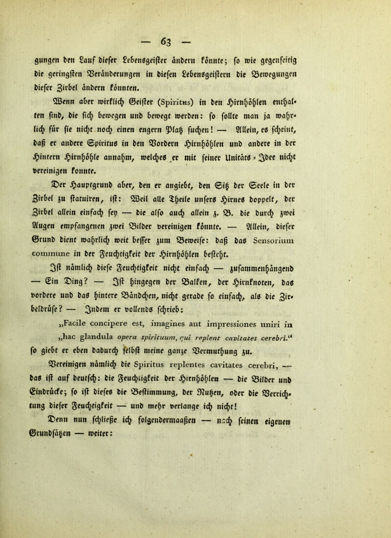 gungeit te« Sauf tiefer Setenögeijlcr önbern fonufe; fo wie gegcnfeifig tie geringflen ^eranterungen in tiefen Setenögeijiern tie ^Sewegungen tiefer antern fonnfen« ?®enn ater roirflic^ ©eiffcr (Spiritus) in ten ^irn§6§Ien ent^al* (en fint, tie bewegen unt bewegt werten: fo foUte man ja wa§r* lid^ für (te nid^t nod^ einen engem 9^ia| fu^en! — 9(Uein, eO fd^eint, ta^ er antere ©pirituö in ten Portern ^irn§o§fen unt untere in ter ^intern ^irn§6^fe anna§m, welches ^er mit feiner Unitatö * ^tee nid^t « bereinigen fonnte* SDer ^aupfgrunt aber, ten er angiebt, ten 0i| ter 0ee(e in ter Sirbei ju flatuiren, ijl: 5S5eil alle ^^§etle unferö .^irneo toppelt, ter Sirbel allein einfach fep — tie alfo auc^ allein 3. iS. tie turc^ jwei Slugen empfangenen jwei iSilter bereinigen fbnnte« — Qlllein, tiefet ©runt tient wa^rlid^ weit bejfer jum iÖeweife: tap taö Sensoriuni commune in ter ^eu(^figfeit ter .^irn^b^len befielt» namlic^ tiefe geuc^tigfeit nic^t einfach — 5ufammenpngent — ©in ®ing? — hingegen ter iÖalfen, ter .^irnfnoten, ta« bortere unt^ taö Hintere iÖantd^en, nic^t gerate fo einfach, alo tie beltrüfe? — 3*^tem er bollentö fc^rieb; „Facile concipere est, imagines aut impressiones uniri iu „hac glandula opera spirituum, rui replent cavitates cerebri.'^* fo giebt er eben taturc^ felbjl meine ganje iSermuf^ung ju. SSereinigen nämlic^ tie Spiritus replentes cavitates cerebri, — ta0 ijl ouf teutfc^: tie gruc^tigfeit ter .^irn§bl;len — tie Silter unt ©intrucfe; fo i(l tiefes tie iÖeflimmung, ter 9?u|en, oter tie iSerric(j* tung tiefer ^^ud^tigfeit — unt mehr berlange ic^ nic^t! $)enn nun fc^lie^e ic^ folgentcrmaapen — ncc^ feinen eigenen ©runtfa|en — weiter: