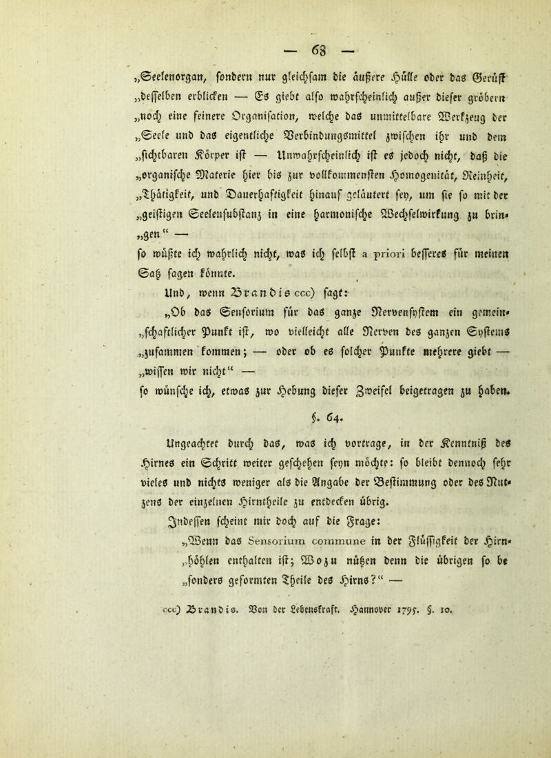 ,,0eefenorgatt, fottbent nut gfetc^fam bie äußere ^üffe ober baö 0eru^ „beffelben erbficfcn — gte&f a(fo toaprfc^einfld^ au§er biefcr grobent „nodj eine feinere Organifotion, n>ei(^e baö unniitfei&are SBerf^eug ber „0eefe unb bnö eigentfic^e ^erbinbnnggmiftei jwifc^cn i^r unb betn „ftc^tbaren Körper ifl — Uiwa§tfc^einitc^ ijl e$ jeboc^ nic^f, bap bie ^organifc^e ÜDZaferie §ier biö jur ooöfonunenflen ^omogeuitar, Siein^eif, ,,‘5;f^dfigfeif, unb ©aner^afeigfeit §inauf geläutert fep, um fie fo mit bet „geijiigen ©eelenfubflanj in eine ^armonifd>e ^ed^'feimirfung ju brin* «Sen“ — fo »ufte td^ toa^rn^ nid^f; wa0 id^ feibjl a priori 6ejfere«5 für meinen 0o| fagen formte. Unb, menn 23rÄrtöt0 ccc) fagf: „Ob ba$ 0enforium für baö ganje S^erbenfpjTem ein gemein» „fc^aftiid^er 5^unft ifl, mo biefieic^t aße Sterben beo ganjen 0pfiemö „jufammen'fommen; — ober ob eö fold^er fünfte mehrere giebt — „tbijfen mir nic^t“ — fo münfd^e ic^, etma$ }ur .^ebung biefet beigetragen ju ^oben* $♦ 64. Ungeoc^fet burc^ baö, maö te^ bortragc, in ber ^ennfni^ beö .^irneö ein 0d^ritt meiter gefd^e§en fepn mochte: fo bleibt bennoc^ fe^r bieieO unb nic^ta meniger aio bie Eingabe ber Seftimmung ober beß Eftnt» Jens ber einzelnen .^irnt^eife ju entbecfen übrig. 3inbf|fen fr^eint mir boc^ auf bie „®enn baS Sensorium commune in bet Sdujfrgfeit bet ^irtt« „p§(en ent^aiten ijt; ®oju nu|en benn bie übrigen fo be „fonbero geformten ^fieüe beß .^itnß?“ — ccc) X>vftnbis. ^on ier Seßensfrnft, .^(urnorer i79f. §. jo.