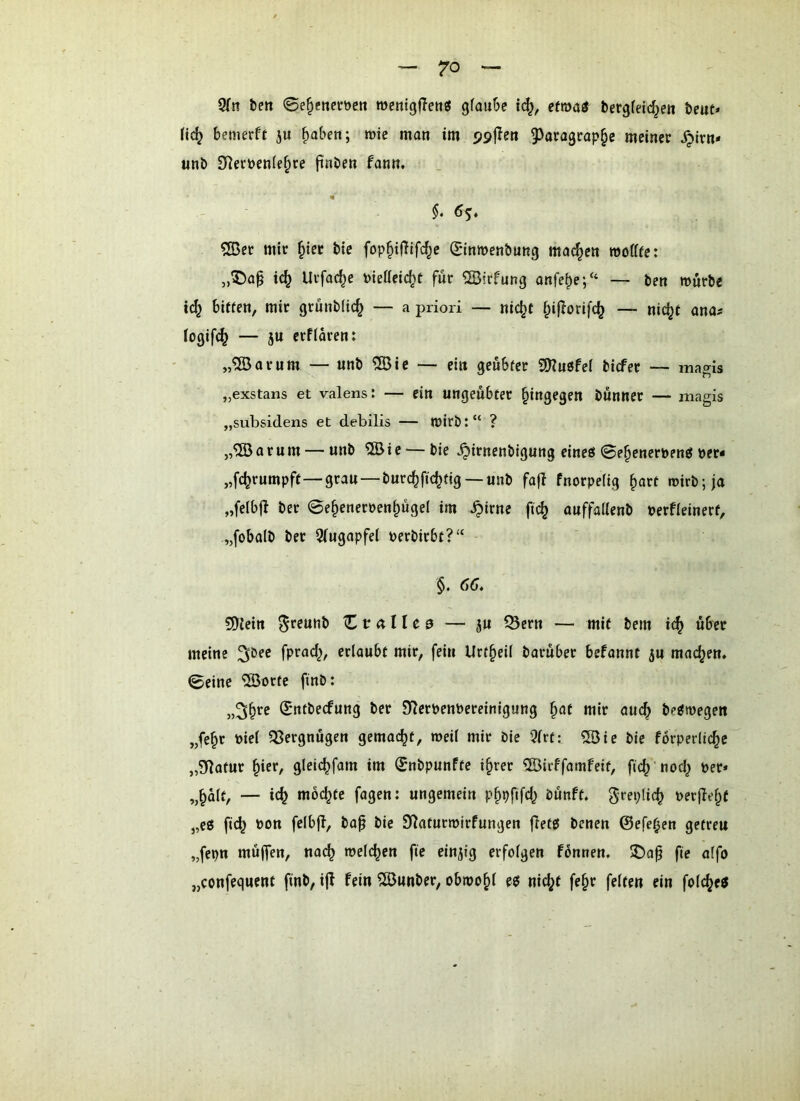 9Tn bm ©e^ctteröcn rocnigfleti« gfaube id}, etma& bergfeic^ett beut* bemerff ju ^aben; wie man im g^atagcap^e meiner ^irn- «nb 3^erüenle§re ftnben fann, «' $. 6s* 5Der mir §ier bie fop^iffifd^e Qjinwenbung machen wofffe: „5)a0 ic^ Urfac^e t>ietlcid;t für ®irfung onfe^e;“ — ben würbe i(^ bitten, mir grünblic^ — a priori — nic^t ^ijlorifc^ — nic^t anas logifc^ — 5« erffaren: „®arum — unb ®ie — ein geübter ^usfel bicfer — magis „exstans et valens: — ein ungeübter hingegen bünncr — magis „subsidens et debilis — wirb: “ ? a r u m — unb 5Ö i e — bie ^irnenbigung eineö 0e^enerbentJ t>er< „fdjrumpft—grau—burc^fic^tig —unb fa|b fnorpefig ^art wirb; ja „felbjb ber 0e§eneroen^ügel im ^irne ftc^ auffallenb »erfleinert, „fobalb ber Augapfel i^erbirbt?“ §. 66* 9)tein ^reunb Ctrallea — ju 53crn — mit bem über meine ^Dee fprad^, erlaubt mir, fein Urt§eil barüber befannt ju mackem 0eine iSorte finb: „^b'^e Sntbecfung ber S^erpenbereinigung §at mir aud; betlwegeit „febr Piel 53ergnügen gemacht, weil mir öie 9(rt: 5Bie bie forperlicbe „Statur ^iev, gleicbfam im (^nbpunfte i^rer ®irffamfeit, fid) nod) Per* „bolt, — ic^ möchte fagen: ungemein pbpfifd^ öünft. greptic^ perjlebf ,,e« fi(^ pon felbjl, ba^ bie 9?aturwirfungen fietti bcnen ©efeben getreu „fepn müffen, na(^ welchen fte einzig erfolgen fonnen. fte alfo „confequent finb, ijl fein ^unber, obwohl e6 nic^t fe§r feiten ein folcbeö