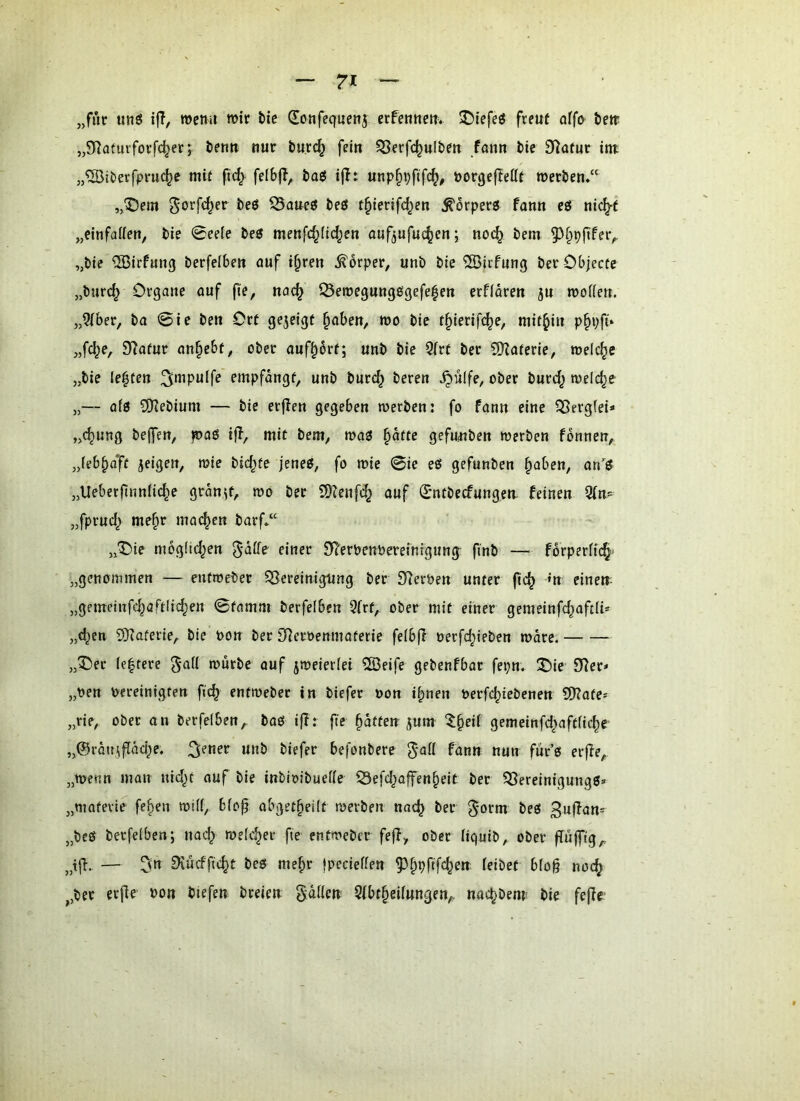 „für uti6 ijl, rocmi wir tie Sonfecfuenj erfennctt* ^tefeö freut affo bett „SRoturfoi’fc^et j benn nur burc^ fein 5Serfc^uIben fann bie Statur int „^iberfpriKte mit fi^ fdbfl, basi iflt unp§pfifc^, öorgcjtettt roerbem“ „^Dcm ^orfd^er beö iBaueö beö t^ierifc^en ^örperg fann eö nic^f „einfaflen, bie 0eele beö menfd^üd^en aufjufuc^en; noc^ bem 9^§p(tfer^ „bie ®irfung berfelbe« auf i§reu Körper, unb bie ®icfung ber Objecte „biirc^ Organe auf fte, nac^ Seroegungögefe|en erflören ju njofieu. „3(ber, ba 0ie beu Ort gezeigt ^aben, wo bie t^ierift^e, mithin p^pfi» „fc^e, 9^afur an§ebt, ober auf^ort; unb bie 9(rt ber SRaterie, welche „bie lebten empfangt, unb burc^ beren ^ulfe, ober burd; welche „— aio 3)iebium — bie erjien gegeben werben: fo fann eine Sßergfei* „<^ung beffen, )©aö ijl, mit bem, wa3 §äcte gefutiben werben fonnen, ,Jeb§afc jeigen, wie bid^te jeneg, fo wie 0ie eß gefunben ^aben, anß „Ueberfinnfic^e gran^f, wo ber SOienfd^ auf Smtbecfungen. feinen Oim „fprud^ me§r machen barf*“ „“Oie mogüd^en DTerPenbereinfgung finb — forperfi(§- „genommen — entweber ^Bereinigung ber SReroen unter fic^ »n einem „gemetnfd^aftlic^en 0tamm berfelben 9(rf, ober mit einer gemeinfc^aftii* „djen 9)?aferie, bie oon ber Si^eroenmaterie feibfi oerfc^ieben wäre. „^)ec ie^tere würbe auf zweierlei 2Beife gebenfbar fepn. ®ie fHer< „oen oereinigten fic^ entweber in biefer oon i^nen oerfc^iebenen CDtate* „rie, ober an berfelben,. baß ijt: fte Raffen ^um ^^§eii gemeinfd^aftlic^e „@röuiflad;e. ««b biefer befonbere 5*aK fann nun für’ß er|ie, „wenn man nid^t auf bie inbioibueWe 33efd^offen§eit ber 53ereinigungß» „matevle fe^en will, bicp obget^eilt werben nac^ ber ^orm beß ßnjtan* „bcß berfelben; nad^ roelc^ev fie entweber feft, ober liquib, ober jTüjffg,, „t|i. — fKücffic^t beß me^r Ipecieflen 5^§pftfc^ett feibet bfog noc^ ,,ber erjle bon biefen breien gaffen 9fbt§eifungen,, nac^bent bie fefir