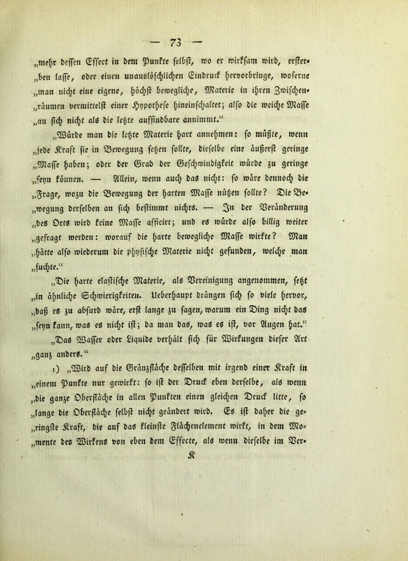 „nie^r tej^en (E'ffecf i« i»cm 5^unftc fe(6|T, wo er roirffam tvirö, erfler* „hen (alfe, ober eine» unauglofc^ltc^en Sinbrucf §eroor6ringe, wofernc „man nic^t eine eigene, §öc^f! bemeglic^e, 9)?afene in i^ren „raumen oermitie(|I einer ^^poi^efe §ineinfcf)a(fef; affo bie meiere S0?af]e „an |tc|? nic^t alö bie Te^te aufftnbbare annimmf.“ „ffiurbe man bie le|fe S?la(erie ^ar( anne^men: fo mu^fe, wenn „lebe ^raft fie in Bewegung fe^en foüie, biefelbe eine ou^erjl geringe „?f??af[c §aben; ober ber ©rab ber ©efcl^roinbigfeit mürbe jn geringe „fcpn fbnnem — 2(i(ein, menn auc^ baö nid^t: fo mdre bennoc^ bie „^rage, moju bie 53emegung ber Warfen SKaffc nn^en foiUe? $Die53e* „megnng betfelben an fic^ bejiimmt nic^fö. — ;^n ber ^erdnberung „beö Drfö mirb feine 9)^affe afft'cirt; unb eö mürbe alfo bittig meirer „gefragt merben: morauf bie §arte bemegfic^c S!J?a(fe mirfte? 9)?an „§dtfe a(fo mieberum bie p^pfifc^e QKaferic nic^t gefunben, meiere man „fuc^fe.“ „T)ie ^arfe elaflifc^e SOZaferie, afö ^Bereinigung angenommen, feff „in d^niie^e 0d^mierigfeiten. lleber§aupt btdngen ftc^ fo Piefe §eröor, „ba^ e6 }u tt^urb mdre, erjl fange ju fagen, marum ein ©ing nic^f baö „fepn fann, maö eö nic^t ifl; ba man baö, maö eß if!, Por Sfugen §a(.“ „^a6 ®ajfer ober ßiquibc Per§dlf fic^ für ?S5irfungen biefer 5(rf „ganj anber«.“ i) „“SBirb auf bie ©rdnjffdc^e bejfelben mit irgenb einer ^raft in „einem 93unfte nur gemirft: fo ijl i^er ®rucf eben berfefbe, afö menn „bie ganje O.betffdc^e in allen fünften einen gleichen 5)rucf liffe, fo „lange bie Oberfldc^e felbjf nic^t gednbert mirb. ©0 i|I ba^er bie ge- „ringfle ^raft, bie auf baO fleinfic Slde^enelement mirft, in bem SDZo* „mente beo ®irfenö Pon eben bem ©ffecte, a(ö menn biefelbe im ^er-