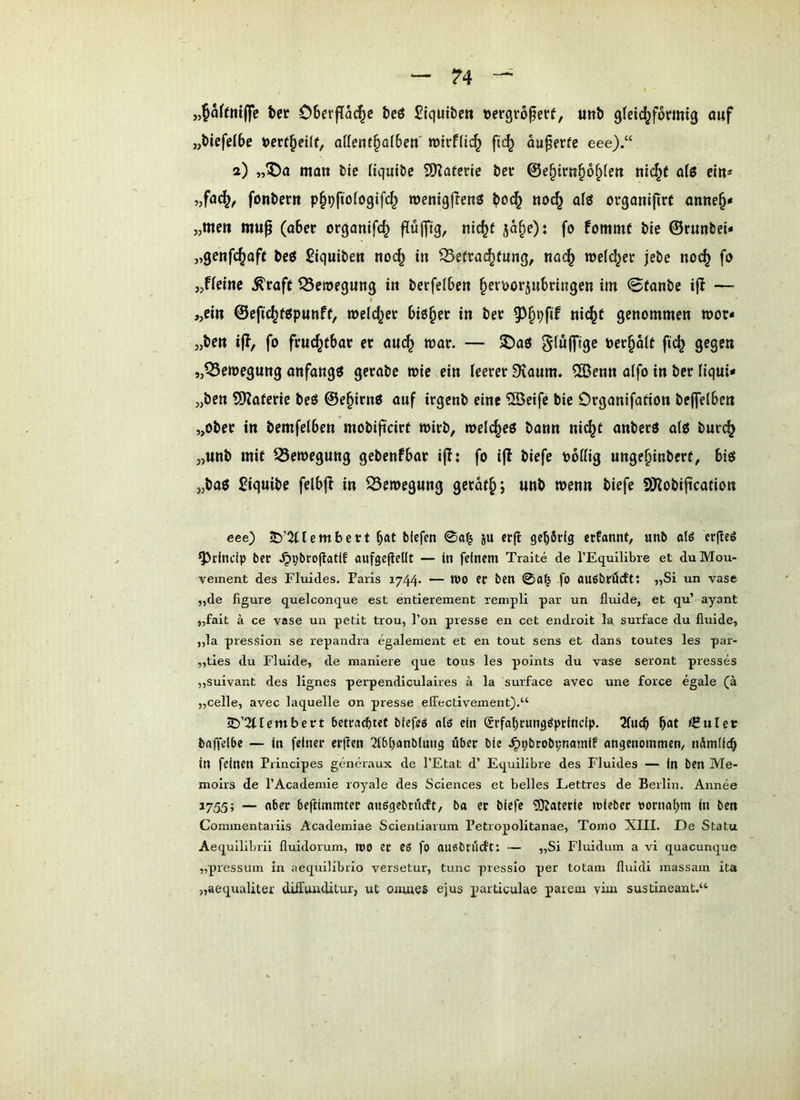 „pftniffe tcr OBerflad^c teö Siquibm »crgrö^erf, Uttb 9(et(^f6ant9 auf „tiefelbe »crf^eiff, aüent^aiben' njtrffic^ ftc^ au^erfe eee).“ 2) ,,®a man tie Hqut&c SOTatcric öer 0e^irn§6§(en ni(^( afg ein* „fa(^, fontiern p^Dfioiogifc^ roenigllen^ boc^ no^ a(t5 organijirC anne§* „men mup (aber orqanifc^ fiulfig/ 5o§e): fo fommf bie ©runbei* „genfc^afe beö Siquiben noc^ in S5e(rad^rung, nac^ meieret jebe noc^ fo „fieine ^caf( ^Setoegung in berfelben ^evoorjubringen im 0fanbe ifl — „ein ©efic^Wpunff, »eichet bid^ee in bee ni(^c genommen mor* „ben ijl, fo fruchtbar et au(^ war. — 5Daö S^ölftge Pet§o(f fic^ gegen „Bewegung anfangs getabe wie ein ieeter 9taum. CGBenn alfo in bet liqui- „ben 50?afetic bcö ©e^ien« auf itgcnb eine ®cifc bie Organifafion bejfelben „ober in bemfetben mobificirt mitb, melc^eö bann ni^t anberö al6 burc^ „unb mit 53eroegung gebenfbat ij!: fo i|l biefe Pottig unge^inbert, biö jjbaö Siquibe felb|^ in Q5cmegung geraf^; unb wenn biefe 9iKobi|ication eee) iD’2(rembctt b«t biefen 0«| ju erfl gehörig etfamU, unb aI6 cr^eö ^rincip ber ^pbroflatlf aufgegellt — in feinem Traite de TEquilibre et du Mou- vement des Fluides. Paris 1744. — tt)0 ec ben 0a^ fo auöbrÖcft: „Si un vase „de figure quelconque est entierement rempli par un fluide, et qu’ ayant „fait ä ce vase un petit trou, l’on presse en cet endroit la surface du fluide, „la pression se repandra egalement et en tout sens et dans toutes les par- „ties du Fluide, de maniere que tous les points du vase seront presses „suivant des llgnes perpendiculaires ä la surface avec une force egale (ä „celle, avec laquelle on presse elFectivement).“ jD’2(lembert bettaebtef btefuö nlö ein @rfat)cungöptlnclp. 2fucb b<*t <HuIer baffelbe — in feiner erflen 2ib()anblung über bie .^pbrobpnamif angenommen, nämlicb in feinen Principes generaux de l’Etat d’ Equilibre des Fluides — in ben Me- molrs de l’Academie royale des Sciences et belles Lettres de Berlin. Armee 1755; — beftimmter anfigebtücft, ba ec biefe 5)?ateric mieber t)ornal>m in ben Cominentariis Academiae Scientiarum Petropolitanae, Tomo XIII. De Statu Aequllibrll fluidorum, tt)0 ec eß fo ouebrücft: — „Si Fluidum a vi quacunque „pressum in aequilibrlo versetur, tune presslo per totam fluidi massain ita „aequaliter düTunditur, ut onutes ejus particulae parem viur sustineant.“