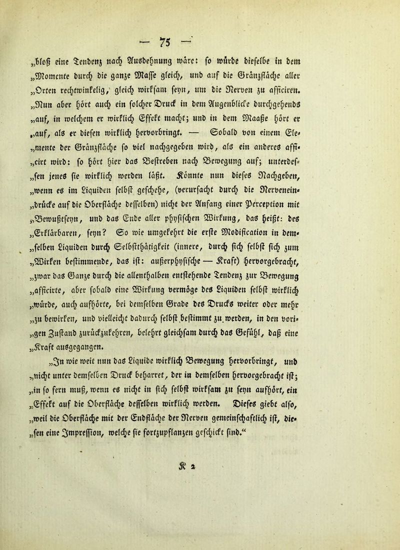 eine nac^ 5fuöbe^nung marc: fo wörbe btefefbe io bem 5,?Ü?omenfe burc^ bie gattje SOIojJe gfeid^, «nb auf bie ©canjffM^c af(ec „Oi-rett rec^froitifefig/ glelc^ roirffom fe^n, um bie 9len>en 5U officire»* ,,5Hu» ober §oct am^ ein folc^ee ®rucf in bem 3fugen6licfe burd;ge§enb5 „auf, in mefc^em et roicf(i(^ ©ffeft mad^f; unb in bem SÜZaa^e §6rt er „auf, ol3 et biefen mirfiic^ §etbor6ringf. — ©obaib bon einem ©fe* „mente bet ©ranjffM^e fo biel nadjgegeben wirb, of5 ein anbeteö affi* „citf mich: fo ^orf §iet baö ^SejTreben nac^ SSemegnng auf; untetbef* „fen jeneö fte mir!il(^ werben io^f. konnte nun biefeö D^ac^geben, „wenn eö im Siquiben felbjl gefc^e^e, (oetutfac^f bnrd^ bie 9?etbenein'« „btucfe auf bie Oberpad^c beffelben) nic^t bet 3(nfang einer 53erccption mit „^ewu^tfepn, unb baö ©nbe otier p§i;fifc^en 'Birfung, baö §eifjf: beö „©tfiarbaren, fepn? 0o wie umgefe^rt bie erpe 2)?obipcation in bem» „feiben £iquiben but(^ ©elbpt§atigfeif (innere, butc^ p(^ felbp fi(^ jum „®irfen bepimmenbe, baö ip: auperp§ppfd^e — ^raft) ^etbotgebtac^f, „jwat baö ©anjc butc^ bie attenf^olben entPe^enbc ^enbenj jur 53ewegung „ofpcitte, aber fobatb eine ®irfung betmbgc beö Siquiben fefbp wirffic^ „würbe, auc^ auf§6rte, bei bemfelben ©rabe beö 5Drucfö weifet ober me^t „ju bewirken, unb bietieid^f boburd^ felbp bepimmf 5U werben, in ben bori» „gen 3upanb §utücfjufe§ten, befe^tf gleic^fam butc^ boö @efu§i, bap eine „^raft auögegangen. „^n wie weif nun baö S^iquibe wirffic^ Bewegung ^erbotbringf, unb „ni^t unter bemfelben !örucf beharret, bet in bemfelben ^etbotgebtac^f ip; „in fo fern mup, wenn eö nic^f in pd^ felbp wirffam 5U fepn auf§6rf, ein 4 „©ffeft auf bie Oberpai^e bePelben wirflic^ Werbern JDiefeö giebf alfo, „weil bie Oberpäc^e mit bet ©nbpdd^e bet Sterben gemeinfc^aftlic^ ip, bie» „fen eine 3*^Pffffiön, welcfje pe fottjupflanjen gefd^ieft pub/^ Ä »