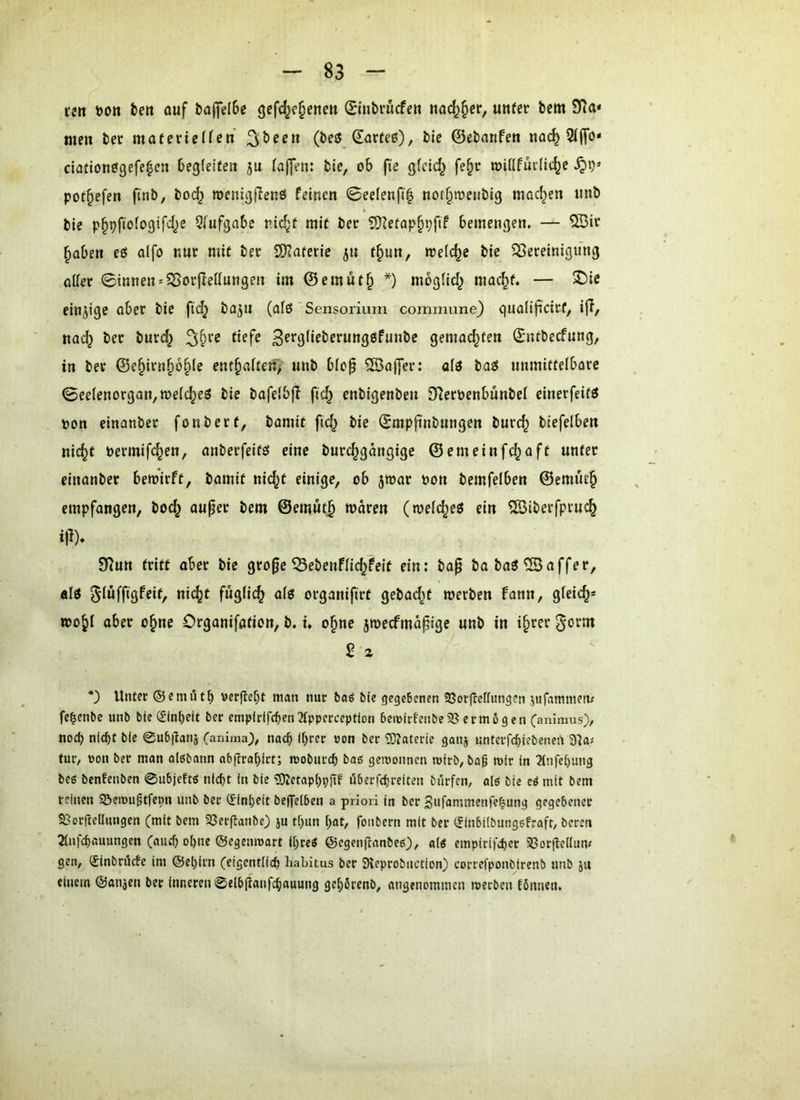 fcn t>on tert ouf ba(]el6c gefc^je^enen ©ubrucfe« nncf)§ei-, unfcr bem men bet materieffen (iavtei), bie ©ebnrifen noc^ 5l(To» clationögefe^en begleiten 5u (a(]en: bie, ob fie gfcid^ fe§c roillfuilic^e pot^efen finb, boc^ roenigflenö feinen 0eelenf(| nor^tueiibig mod^en nnb bie p§pfiofogifd^e Qlufgnbe nid^f mit ber SJIetap^pfif bcmengen. — ®ie ^aben eö alfo nur mit ber ÜKaterie ju t§un, welche bie 533ereinigung oller 0innen'5BorjIettungen im @cmut§ *) mbglid^ mac^t. — S)ie einjige ober bie ftc^ bojn (als'Sensorium commune) giiolifscicf, i|I, no(^ ber butd^ defe 3f*'9deberung6funbc gemachten (Jntbecfnng, in ber ©e§irn^6^(e entgolten)' nnb blop ®a(]er: al3 bat5 unmittelbare 0eelenorgQn,TOelc^e3 bie bofelbj! fi(^ enbigenben £Reröenbünbel einerfeif« pon einanber fonbert, bomit fid^ bie ^mpfinbnngen burc^ biefelben nic^t Permifc^en, onberfeitö eine burc^gdngige ©emeinfc^aft unter einanber bewirft, bomit nic^t einige, ob jroor Pon bemfelben ©emÜ£§ empfongen, boc^ ouper bem ©emut^ waren (weld^eg ein ^iberfpru(^ i|l), 9^un tritt ober bie gro^e ^ebenflic^feit ein: bop bobaö^offer, al« gluffigfeit, nic^t fuglic^ olg orgonifirt gebadet werben fonn, gleich* wo^l ober o^ne Orgonifation, b. i. o§ne jwecfmd^ige unb in i§rer 2 z *) Unter ©emiUb \jerflebt man nur toö bie gegeBenen 33orfleffungen jufammem fc^enbc unb bie ($ln()eit ber empirif(ben2tpperceptlon 6en>irfenbe93 erm6gcn Canimus), noch nic^t bie 0u6|ianj (aniraa), nach ihrer uon ber ?0?aterie ganj untcrfchiebeneU 31a; tur, von ber man alöbann ab(tra[)irt; moburch gewonnen wirb, ba^ mir in 2tnfe[)ung bee benfenben 0u6jeftö nicht in bie ?Olctapl)pjtf öberfchreiten bürfen, alö bie cö mit bem reinen ©emu^tfepn unb ber (Einheit beflfelben a priori in ber Sufammenfe^ung gegebener SGorftedungen (mit bem 93er(tanbe3 ju tf>un hat, fonbern mit ber (JinbÜbungefraft, beren 3(nfchauungen (auch ohne ©egenmort Ihreö ©egenftanbeö)/ «(« empirifcher SSorftedum gen, (Sinbröefe im ©ehirn (eigentlich Habitus ber 31eprobnction) correfponbirenb unb ju einem ©anjen ber inneren 0e(b(lanfchauung gehbrenb, angenommen werben fbnnen.