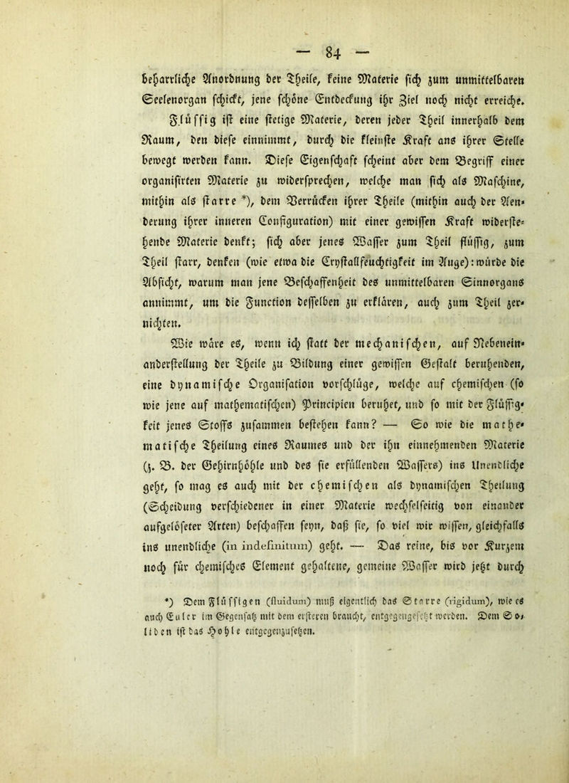 SfRorbnung bec feine SO^oferie ft(^ jum uttmiffefBareit «Seefenorgan \^}i^t, jene \d}6ne 0nfbecfung i§c Roc§ Ri<^f erreiche. S'.fufftg i(I eine jleticje 9)tafene, beren jebec ^§eil innerhalb bem Staum, ben btefc einRimmt, burd^ bie ffeinjle ^raft onö i§rer ©feffe bemegt merbcR frtRR. ®iefe (Stgenfä^oft fc^einf aber bem 53egriff etRec organiftrfeR COiaferte ju roiberfpre^en, n?ef(^c ma» fic^ 9)?afd^inf, inir^in afö flarre *), beRi ^Berruefeu i^rer ^^§eile (mithin auc^ bec Qleu* beruRg i§rer iRReren Q^onftguratiOR) mit ctRer geroiffen ^raft miberjle* §enbe SKaferie benft; ftd^ aber jeneö ®ajTer 5um 5§ei( ffulfig, jum 5l§eil jlarr, benfeit (roie etma bie ^rpjlaßfeuc^figfeif im’^uge): rourbe bie 9lbfid^f, warum man jene ^efd^offen^eit beg unmittelbaren ©innorganö annimmt, um bie g-unction beffelben 5U erfiaren, and; 511m ^f;eil jer* ui4)ten. ®ie Ware eg, wenn id^ |!att ber mec^anif(^en, auf Siebenein* anberfledung ber 5§ei(e ju ^iibung einer gewijfen ©ejlaft beru^enben, eine bpnamifc^e Organifation tjorfc^fuge, welche auf c^emifd^en (fo wie jene auf maf§ematifd^en) ^^rincipien beruhet, unb fo mit ber SdüffTg* feit jenes ©tojfö jufammen befielen fann? — ©0 wie bie mat^e* matifc^e *$^eUung eines SvaumeS unb ber i^u einne^menben S?Iüterie (5, 53. ber ©e^irn^b^fe unb beS fte erfuttenben 5Bajfetß) ins UnenCÜd;e ge§t, fo mag eS aud^ mit ber c^emifc^en als bpnamifd^en '^^edung (©d^eibung oerfd^iebener in einer SKaterie wedAfeifeitig oon einönber aufgeibfeter 9frten) befd;affen fepn, bajj fte, fo oiel wir wi|]ert, gleichfalls ins unenblidje (in indefmitum) ge§t. — 2)aS reine, bis oor ^urjem MO(^ für chemifd^eS ©lement gehaltene, gemeine S53affer wirb je^t burch *) ©emSlnffiScn (fluidum) nutli eigentlich baö 0taere Cngldum), mie rö fluch Siulcr lin ©egenfa^ mit Dem eiiteecn hrnucht, eiitgegeiigefefnwevDeii. £)em 0O4 Ilten igtas ^ohle entgcgciiiufef^cti.