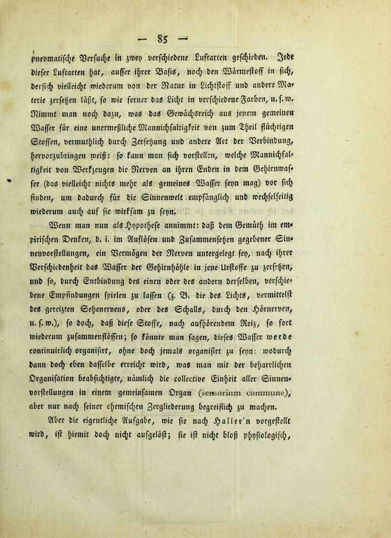 pnebmafifcl^c 35erfuc§e itt jwei) t)erfc^ie&etic £uffatfen gcfc^iebeit. ^ebe biefeu Suftarre» §af, QUffer i^m Safiö, nod^ bcn ®arme|Ioff in ftd^, bei-fi':^ Dieöeit^f mieberum \)on ber SRamr in unb anbere 5Jia* Um jerfe^en Idpf, fo tvie ferner bag Sid^t in berfd^iebene u. f. w. D^immf man noc^ ba^u, roaö baö ©emdd^öreid^ auö jenem gemeine» ?83a(yec für eine unermepiic^e S)Janni(^faIdgfeif öcn jum ^§eil flnd^tige» 0to|fen, t>ermuf.^(i(^ burd^ «ob anbere 3(rt ber 5Bet6inbung, ^erüorjubringen meip: fo fann man fi^ oorjlettcn, welche 5)Zanni^fa(* figfeit oon ^erfiengen bie 0Reroen on i§ren Snben in bem @e§irnmaf* fer (baö oiedeid^t nid^iö me^r ofö gemeine^ 5Ba|]er fe^n mag) öot fid^ finben, um baburd^ für bie ©innenmelf empfangiic^ unb m'ec^felfeitig mieberum auc^ auf fie mirffam ju fei;n* 2Benu man nun afö ^ppor^efe annimmt: bap bem ©ernüt^ im em< pirifd^en S)enfen, b. i. im 3(uf(6fen unb gegebener 0in* nenüorfledungen, ein SSermogen ber Sternen unfergefegt fep, nad^ i^rer SSerfc^ieben^eit baö ^aj]er ber ©e§irn§6§fe in jene Urfloffe ju 5erf?|en, unb fo, burc^ ©ntbinbung beö einen ober beö anbern berfefben, nerfd^ie* bene ©mpfinbungen fpiefen ju faffen (j. bie beö Sid;t5, bermitteffb beö gereiften 0e§eneroenö, ober beö ©c^affö, buid^ ben ^brneroeit, u. f.».)/ fö boc^, ba^’biefe 0to|fe, nad^ ouf§6renbem Dvcij, fo fort mieberum jufammenffbflen; fo fbnntc man fagen, biefe« ®a|fer mcrbe continuirfi(^ organifirt, o§ne boc^ jemafei organifirt ju fepn: moburd} bann boc^ eben baffefbe erreid^t toirb, mag man mit ber beharrliche» Organifation b e ab ft chtigte, ndmfich bie coffectioe ©inh'eit oder 0innen* uorfiedungen in einem gemeinfamen Organ (sensorium commune), öber nur nach chemifd^en 3f>^9fipberung begreiflich ju madjen. 5fber bie eigentliche Qfufgobe, mie fte nach ^ofler’n oorgefledt wirb, ifT ^\zmt hoch nicht aufgefb(lj fie ijT nicht bfojj phiJfiofogifd^,