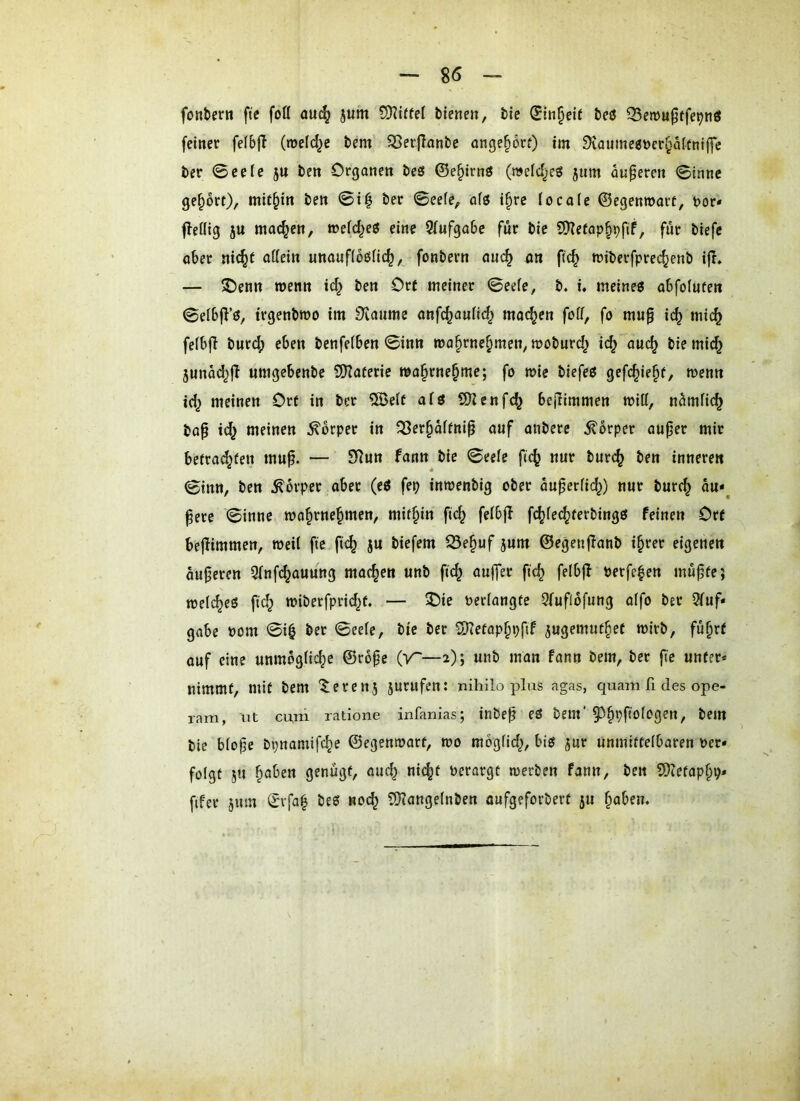 fontcrn fte foü au^ jum biene», bic ^tn§eie beß Q5emu0ffe9nö feiner felbfi (roefd^e bem ^er|Ianbe onge^orf) im 9iaumeet>er§a({ni(fc ber 0eeie ju ben Organen be£5 ©e§irnö (mefdjes jum anderen Sinne geprt)/ mithin ben ©i^ ber ©eefe, ofö i§re focaie ©egenmart, bor« fleöig 5U machen, wei(^eö eine 9(ufga6e für bie 9)?efap§pfif, für biefe ober ni(^t ottein unoufioöfic^, fonbern ouc^ 4« ftc^ roiberfprec^enb ifi» — ®enn wenn ic^ ben Ort meiner ©eefe, b. i, meine« obfofuten ©eibj^’«, trgenbwo im Dtaumc onfc^auHd^ moc^en foff, fo mu§ i(^ mic^ fefbfl bnr(^ eben benfetben ©inn mo^rne^men, moburd^ id^ ouc^ bie mic§ 5unäd^jl umgebcnbe SDIoteric ma§rne§me; fo mie biefe« gefc^ie§f, wemi td^ meinen Ort in ber 5Beif afö SKenfc^ beilimmen miti, ncimfic^ bop id^ meinen Körper in fBer^dftni^ ouf onbere Körper ouper mir befrad^fen muf. — SRun fann bie ©eele fic^ nur burc^ ben inneren 0inn, ben Körper ober (e« fep inmenbig ober duper(id^) nur bur^ du*^ ^ere ©inne ma^rne^men, mithin fic^ feibfl fc^fec^terbing« feinen Ott bejiimmen, weil ftc fic^ jU biefem 53e§uf jum ©egenjionb i^rer eigenen duneren Qfnfc^ouung machen unb fic^ oujTer fic^ felbff perfc^en mu^fe; meiere« fic*^ miberfprid^t. — J)ie Periongfe Sfufldfung oifo ber 2(uf* gobe Pom ©i| ber ©eefe, bic ber C0?efop^»;fif jugemut^ef wirb, fu^rt ouf eine unmdgfic^e ©ro§e (V~—2); unb man fann bem, ber fie unter* nimmt, mit bem ^erenj jurufen: nihilo plus agas, quam II des ope- ram, ut cuni ratione infanias; inbe^ e« bem'5^§pf!Ofogen, bem bie bfofe bpnamifc^e ©egentoarf, wo mogfid^, bi« jur unmiffelbaren Per» folgt 5» §aben genügt, ou(^ nic^t Perargt merben fann, ben SD?etap§p» fifer 5um ©rfa| be« noc^ 5}?ange(nben oufgeforbert ju §aben.