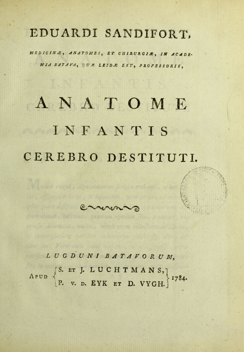 MED JC IN /E , AN AT OM ES , ET C III RU R C I Ai y IN A C A D E- MIA HATAVA, QUA: L Z ID JE EST, P R 0 F E S S 0 R I S , A N A T O M E INFANTIS CEREBRO DESTITUTI. LUGDUNI BATAVORUM, fS, et J. LUCHTMAN S,1 Apud < >1784.