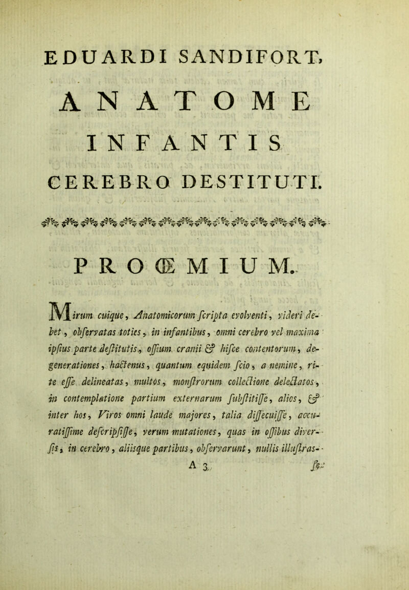 A N A T O M E INFANTIS 1 i . . ) - A C \ l ' f • : t » . ' \ . . \\ \ CEREBRO DESTITUTI. PIGiMIUM. cuique ^ Anatomicorum [cripta evolventi , videri de- bet , obfervatas toties, in infantibus, omni cerebro vel maxima ipfius parte defiitutis, offium, cranii & hifce contentorum, de- generationes, hactenus, quantum equidem fcio, a nemine, ri- te ejfe delineat as, multos, monftrorum collcdione deleliatos, in contemplatione partium externarum fiubfiitiffe, alios, £5? inter hos, Viros omni laude majores, talia dijjecuiffe, accu- rati fime deferipfje, verum mutationes, quas in oftbus diver-- fis j in cerebro, aliisque partibus, obfiervarmt, nullis illujlras- ■