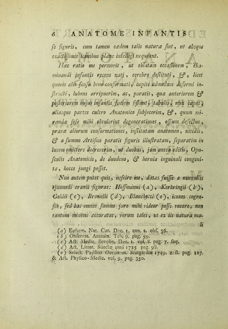 fe figuris, cum tamen eadem talis natura fnt, ut absque ex acti fimis iconibus plane in f e fligi.nequeant. Hac ratio me permovit , oblatam occa/ionem ', <7X4- minandi infantis recens nati, cerebro defit uti, £5?, //Vef quovis alio fenfu bene- conformati, ^//0 admodum deformi in- fructi, arripuerim, ac, paratis, #«4; anteriorem £5? pojleriorem hujus infantis faciem fifunt , tabulis, mox caput, alias que partes cultro Anatomico fubjecerim, &, quum mi- randa fefe mihi obtulerint degenerationes , ofmm defcBus, - ' 1 ' * » ‘ 1 pravas aliorum conformationes, infitutam anatomen, nitidis, ff a fummo Artifice paratis fguris illuftratam, feparatim in lucem emittere decreverim, ut duobus, jam antea editis, Opu- /culis Anatomicis, de duodeno, & hernia inguinali congeni- ta , hocce jungi pofet. Non autem putet quis, nefcire me, datas fui fe a nonnullis ejusmodi cranii figuras: Hofmanni (aj, 'Kerkringii Qb), Goldii fcj, Bromelii (jdj, Blanchotti (e), icom cogwo- fcb, feci has omnes fummo jure mihi videor po fe vocare, non tantum minime accuratas, verum tales, ut ex iis natura tna- f 'j■.1 • *» • ■ - - ■ . - li (a) Ephem. Nat. Car. Dec. 1. ann. a. obf, 3<5. ( b) Ob fervit. Anatom. Tab. 9. pag. 59. (c) Ad. Medie. Berolkn Dec. 1. vol. 8. pag. 7. feq. (V) Ad. Litcer. Suecise anni 1725 pag. 98. (<?) Seled. PfoyfMo' Oeconom. Stutgardise 1749» 2.11. pag. nj. & Ad. Phyfico-Medie, vol. 9. pag. 350.