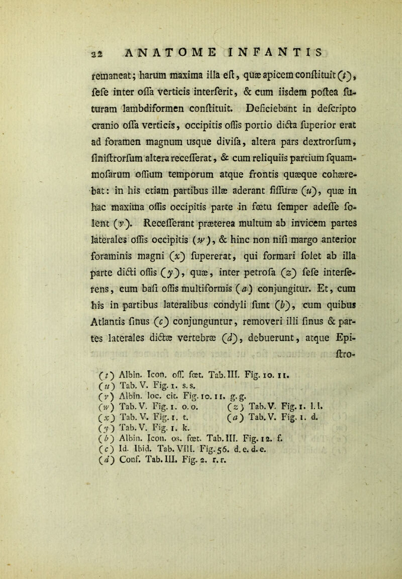 remaneat; harum maxima illa eft, quae apicem conftituit Q'), fefe inter offa verticis interferit, & cum iisdem poftea fu- turam lambdiformen conftituit. Deficiebant in defcripto cranio offa verticis, occipitis offis portio dite fuperior erat ad foramen magnum usque divifa, altera pars dextrorfum, finiftrorfum altera recefferat, & cum reliquiis partium fquam- mofarum offium temporum atque frontis quasque cohaere- bat: in his etiam partibus illae aderant fiffuras (u), quae in hac maxima offis occipitis parte in foetu femper adeffe fo- lent (y). Recefferant praeterea multum ab invicem partes laterales offis occipitis (^), & hinc non nili margo anterior foraminis magni (V) fupererat, qui formari folet ab illa parte didi offis C^O? j inter petrofa Qz) fefe interfe- rens, cum bafi offis multiformis ( a) conjungitur. Et, cum his in partibus lateralibus condyli funt (£), cum quibus Atlantis finus Qc) conjunguntur, removeri illi finus & par- tes laterales dite vertebrae (yf), debuerunt, atque Epi- ftro- (?) Albin. Icon, offi fcet. Tab. III. Fig. io. n. O) Tab. V. Fig. i. s. s. (v) Albin. loc. cit. Fig. io. ii. g. g. ('«'•) Tab.V. Fig. i. o. o. (2) Tab.V. Fig. 1. l.l. Qx') Tab.V. Fig. 1. t. (a) Tab.V. Fig. 1. d. (y) Tab.V. Fig. 1. k. (£) Albin. Icon. os. foec. Tab.IU. Fig. 12. f. (c) Id. Ibid. Tab. VIII. Fig. 56. d.e. d.e. (i) Conf. Tab.III. Fig. 2. r. r.