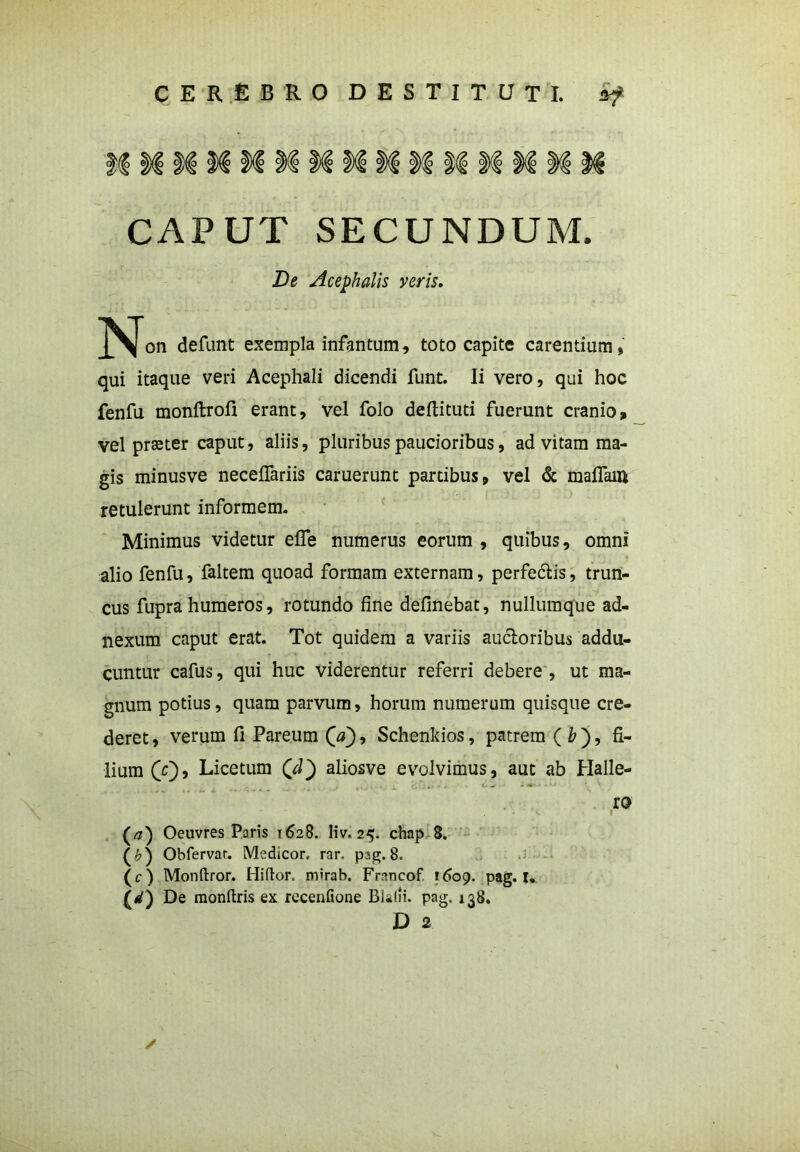 CAPUT SECUNDUM. De Acephalis veris. on defunt exempla infantum, toto capite carentium, qui itaque veri Acephali dicendi funt. Ii vero, qui hoc fenfu monftrofi erant, vel folo deflituti fuerunt cranio, vel praeter caput, aliis, pluribus paucioribus, ad vitam ma- gis minusve neceffariis caruerunt partibus, vel & maflain retulerunt informem. Minimus videtur elfe numerus eorum , quibus, omni alio fenfu, faltem quoad formam externam, perfedtis, trun- cus fupra humeros, rotundo fine definebat, nullumque ad- nexum caput erat. Tot quidem a variis auctoribus addu- cuntur cafus, qui huc viderentur referri debere , ut ma- gnum potius, quam parvum, horum numerum quisque cre- deret, verum fi Pareum 00» Schenkios, patrem ( & ), fi- lium 00 j Licetum 00 afiosve evolvimus, aut ab Halle- ro ^ I (a) Oeuvres Paris 1628. liv. 25. chap 8. (0 Obfervar. Medicor, rar. pag. 8. (c) Monftror. Hiftor. mirab. Francof 1609. pag. u 1*1) De monftris ex recenfione BiJii. pag. 138. D 2 /