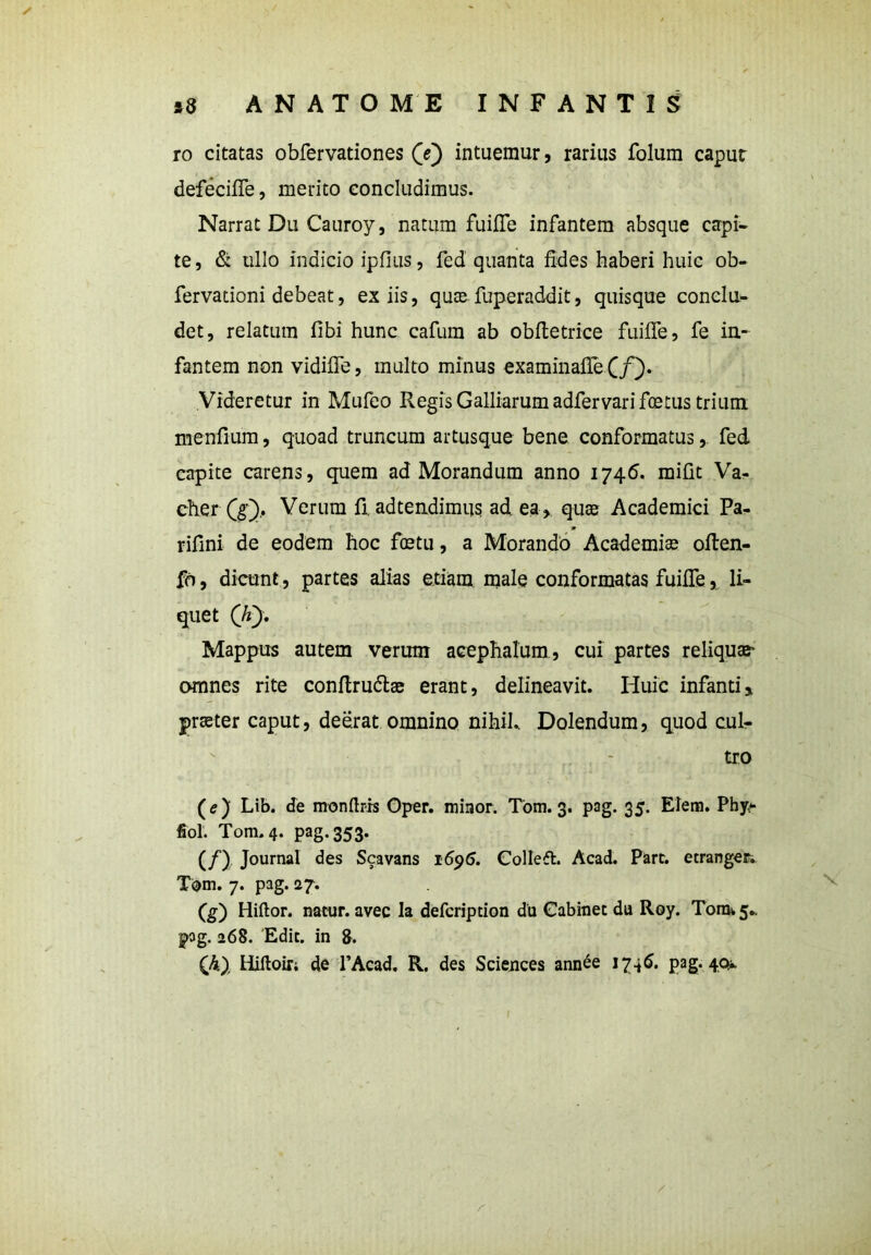ro citatas obfervationes (e) intuemur, rarius folum caput defecifie, merito concludimus. Narrat Du Cauroy, natum fuifiTe infantem absque capi- te, & ullo indicio ipfius, fed quanta fides haberi huic ob- fervationi debeat, ex iis, quce fuperaddit, quisque conclu- det, relatum fibi hunc cafum ab obfietrice fuifle, fe in- fantem non vidifie, multo minus examinafle (f). Videretur in Mufeo Regis Galliarumadfervarifcetus trium menfium, quoad truncum artusque bene conformatusfed capite carens, quem ad Morandum anno 1746. mifit Va- cher Q£), Verum fi. adtendimus ad ea, quae Academici Pa- rifini de eodem hoc foetu, a Morando Academiae often- fo, dicunt, partes alias etiam male conformatas fuifle, li- quet Qi), Mappus autem verum acephatum, cui partes reliquae omnes rite conftru&ae erant, delineavit. Huic infantiy praeter caput, deerat omnino nihil. Dolendum, quod cuR tro (e) Lib. de monftris Gper. miaor. Tom. 3. pag. 35. Elem. Phy> fiol. Tom.4. pag. 353. (/) Journal des Scavans 1696. Collefl. Acad. Pare, etranger.. Tbm. 7. pag. 27. (g) Hiftor. natur, avec la defeription du Cabinec du Roy. Tora^.. pag. 268. Edit, in 8. Qi), Hiftoir; de l’Acad. R. des Sciences ann£e 1745. pag. 40*. /