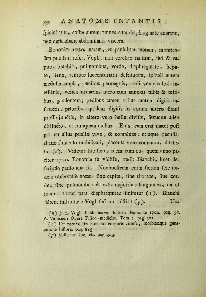 3° fpicicbatur, collae autem omnes cum diaphragmate aderant, nec deficiebant abdominalia viscera. Bononiae 1720. na.am, & paululum motam, monftro- fam puellam refert Vogli, non cerebro tantum, fed & ca- pite, brachiis, pulmonibus, corde, diaphragmate, hepa- te, liene, renibus fuccenturiatis deftitutam, fpinali autem medulla ampla, renibus permagnis, rudi ventriculo, in- teftinis, vefica urinaria, utero cum annexis tubis & tefli- bus, gaudentem; pedibus tamen tribus tantum digitis in- flru6tis, prioribus quidem digitis in eorum altero fimul prefle jundlis, in altero vero belle di vilis, fexuque adeo diftincbo, ut nunquam melius. Enixa eam erat mater poli partum alius puellas vivae, & completae: utraque peculia- ri fuo funiculo umbilicali, placenta vero communi, ditaba- tur 00* Videtur hic fcetus idem cum eo, quem anno pa- riter 1720. Bononiae fe vidiffe, tradit Bianchi, licet de- fcriptio paulo alia fit. Nonimeltrem enim foetum fefe ibi- dem obfervafie notat, fine capite, fine thorace, fine cor- de, fine pulmonibus & vafis majoribus fanguineis, ita ut {umma trunci pars diaphragmate finiretur Qo). Bianchi jaltem inflitutae a Vogli feclioni adfbitic Q>). Una (n') J. H. Vogli fluidi nervei hiftoria Bononiae 1720. pag. 38. A. Vallisneri Opere Fifico»mediche. Tom. 2. pag. 302. (0) De naturali in humano corpore vidofa, morbosaque gene- ratione hiftoria pag. 245. (p) Vallisneri loc. cic. pag. 303.