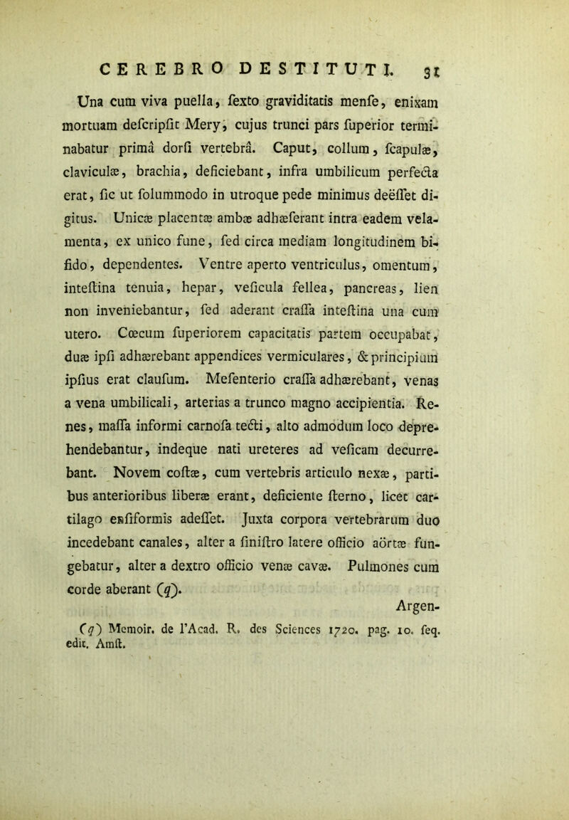 Una cum viva puella, fexto graviditatis menfe, enixam mortuam defcripfit Mery, cujus trunci pars fuperior termi- nabatur prima dorfi vertebra. Caput, collum, fcapulse, claviculas, brachia, deficiebant, infra umbilicum perfeda erat, fic ut folummodo in utroque pede minimus deeffet di- gitus. Unicae placentae ambas adhaeferant intra eadem vela- menta, ex unico fune, fed circa mediam longitudinem bi- fido, dependentes. Ventre aperto ventriculus, omentum, inteftina tenuia, hepar, veficula fellea, pancreas, lien non inveniebantur, fed aderant cralfa inteftina una cum utero. Coecum fuperiorem capacitatis partem occupabat, duae ipfi adhaerebant appendices vermiculares, & principium ipfius erat claufum. Mefenterio cralfa adhaerebant, venas a vena umbilicali, arterias a trunco magno accipientia. Re- nes , maffa informi carnofa tedti, alto admodum loco depre- hendebantur, indeque nati ureteres ad veficam decurre- bant. Novem collae, cum vertebris articulo nexae, parti- bus anterioribus liberee erant, deficiente fterno, licet car- tilago eRfiformis adeffet. Juxta corpora vertebrarum duo incedebant canales, alter a finiftro latere officio aortae fun- gebatur, altera dextro officio venae cavae. Pulmones cum corde aberant (£). Argen- (g') Memoir. de 1’Aead. R. des Sciences 1720. pag. 10. feq. edit. Amft.