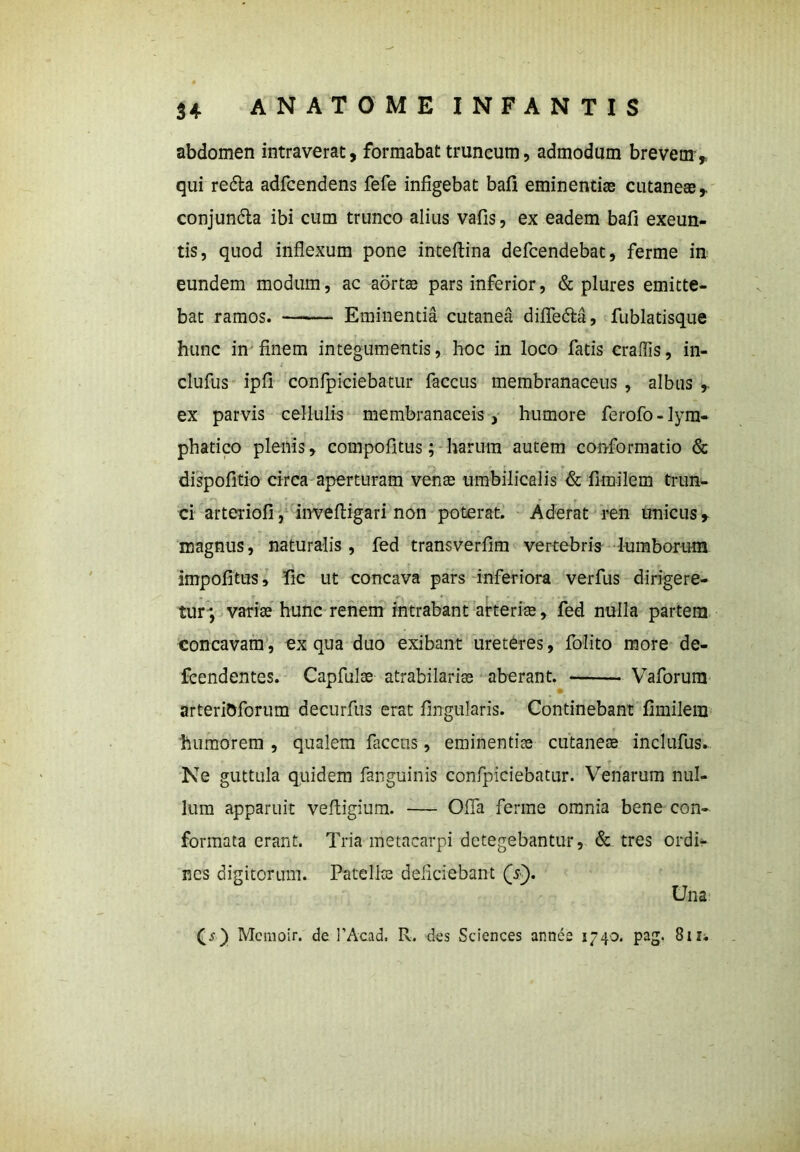 abdomen intraverat, formabat truncum, admodum brevem,, qui redta adfcendens fefe infigebat bafi eminentias cutaneae, conjundta ibi cum trunco alius vafis, ex eadem bafi exeun- tis, quod inflexum pone inteftina defcendebat, ferme in eundem modum, ac aortae pars inferior, & plures emitte- bat ramos. Eminentia cutanea diflfe&a, fublatisque hunc in finem integumentis, hoc in loco fatis craffis, in- clufus ipfi confpiciebatur faccus membranaceus , albus , ex parvis cellulis membranaceis, humore ferofo - lym- phatico plenis, compofitus; harum autem conformatio & dispofitio circa aperturam venae umbilicalis & fimilem trun- ci arteriofi, inveftigari non poterat. Aderat ren unicus, magnus, naturalis, fed transverfim vertebris lumborum impolitus, fic ut concava pars inferiora verfus dirigere- tur; variae hunc renem intrabant arteriae, fed nulla partem concavam, ex qua duo exibant ureteres, folito more de- fcendentes. Capfulse atrabilariae aberant. Vaforum arteriOforum decurfus erat lingularis. Continebant fimilem humorem , qualem faccus, eminentiae cutaneae inclufus. Ne guttula quidem fanguinis confpiciebatur. Venarum nul- lum apparuit veltigium. — Offa ferme omnia bene con- formata erant. Tria metacarpi detegebantur, & tres ordi- nes digitorum. Patellae deficiebant (s). Una