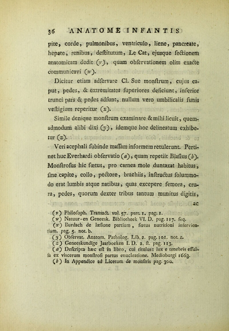 pite, corde, pulmonibus, ventriculo, liene, pancreate, hepate, renibus, deftitutum, Le Cat, ejusque fedtionem anatomicam dedit (V), quam obfervationem olim exafte communicavi (V)- Dicitur etiam adfervare CI. Sue monftrum, cujus ca- put, pedes, & extremitates fuperiores deficiunt, inferior trunci pars & pedes adfunt, nullum vero umbilicalis funis ve fligi um reperitur (V). Simile denique monftrum examinare & mihi licuit, quem- admodum alibi dixi (j), idemque hoc delineatum exhibe- tur (V). > . j . j Veriacephali fubinde mafiam informem retulerunt. Perti- net huc Everhardi obfervatio (V), quam repetiit Blafius(b). Monftrofus hic foetus, pro carnea mole duntaxat habitus, fine capite, collo, pectore, brachiis, inftrudtus folummo- do erat lumbis atque natibus, quas excepere femora, cru- ra, pedes, quorum dexter tribus tantum munitus digitis, ac (v) Phrlofoph. Transafl. vol. 57. pare. 1. pag; 1. (w) Natuur-en Geneesk. Bibliotheek VI. D. pag. 117. feq. (x) Burdach de lsefione partium , foetus nutritioni inferviea- tium. pag. 5. nat. b. (31) Obfervat. Anatom. Patholog. Lib. 2. pag. 101. not. z. (z) Geneeskundige Jaarboeken I. D. 2. fi. pag. 113. (a) DeCcripta hsec efi rn libro, cui titulus: lux e tenebris efful- fa ex viscerum monftrofi partus enucleatione. Medioburgi 1663. (b) In Appendice ad Licetum de monftris pag. 300.