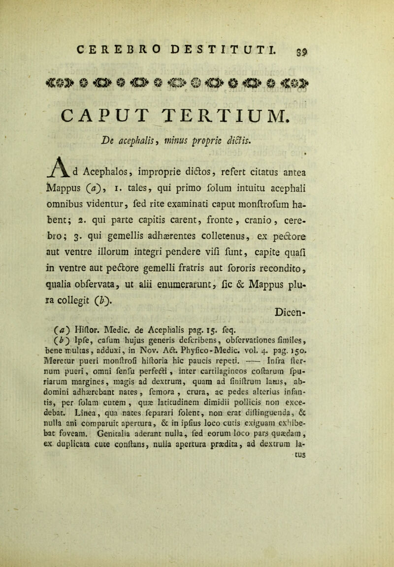 «O» 0«J»©«»©€3s*©«O>©<S3>0 *®3> CAPUT TERTIUM. De acephalis, minus proprie didis. A d Acephalos, improprie di&os, refert citatus antea Mappus (V), i. tales, qui primo folum intuitu acephali omnibus videntur, fed rite examinati caput monltrofum ha- bent; 2. qui parte capitis carent, fronte, cranio, cere- bro; 3. qui gemellis adherentes colletenus, ex peciore aut ventre illorum integri pendere vili funt, capite quali in ventre aut pedtore gemelli fratris aut fororis recondito, qualia obfervata, ut alii enumerarunt, fic & Mappus plu- ra collegit QT). Dicen- (#) Hidor. Medie, de Acephalis pag. 15. feq. (b) Ipfe, cafum hujus generis deferibens, obfervationes fimiles, bene multas, adduxi, in Nov. Aft. Phyfico-Medie, vol. 4. pag. 150. Meretur pueri mondrofi hidoria hic paucis repeti. Infra der- num pueri, omni fenfu perfe&i , inter cartilagineos codarum fpu- riarum margines, magis ad dextrum, quam ad finidrum latus, ab- domini adhserebant nates , femora , crura, ac pedes alterius infan- tis, per folam cutem , quse latitudinem dimidii pollicis non exce- debat. Linea, qua nates feparari folent, non erat didinguenda, & nulla ani cotnparuit apertura, & in ipfius loco cutis exiguam exhibe- bat foveam. Genitalia aderant nulla, fed eorum loco pars quaedam, ex duplicata cute condans, nulla apertura prtedita, ad dextrum la- tus