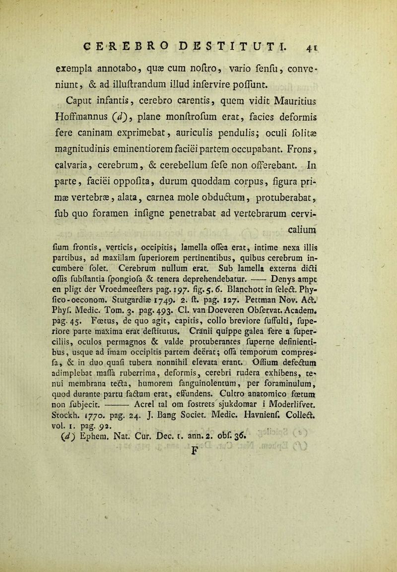 4* exempla annotabo, quse cum noftro, vario fenfu, conve- niunt, & ad illuftrandum illud infervire poflunt. Caput infantis, cerebro carentis, quem vidit Mauritius Hoffmannus (fQ, plane monftrofum erat, facies deformis fere caninam exprimebat, auriculis pendulis; oculi folitse magnitudinis eminentiorem faciei partem occupabant. Frons, calvaria, cerebrum, & cerebellum fefe non offerebant. In parte, faciei oppofita, durum quoddam corpus, figura pri- mas vertebrae, alata, carnea mole obdudtum, protuberabat, fub quo foramen infigne penetrabat ad vertebrarum cervi- calium fuim frontis, verticis, occipitis, lamella oflea erat, intime nexa illis partibus, ad maxillam fuperiorem pertinentibus, quibus cerebrum in- cumbere folet. Cerebrum nullum erat. Sub lamella externa di<5ti offis fubftantia fpongiofa & tenera deprehendebatur. Denys ampt en pligt der Vroedmeefters pag. 197. fig. 5.6. Blanchott in feledt. Phy- fico-oeconom. Stutgardise 1749. 2. ft. pag. 127. Pettman Nov. Adi. Phyf. Medie. Tom. 3. pag. 493. Cl. vanDoeveren Obfervat. Academ. pag. 45. Foetus, de quo agit, capitis, collo breviore fuffulti, fupe- riore parte maxima erat deflitutus. Cranii quippe galea fere a fuper- ciliis, oculos permagnos & valde protuberantes fuperne definienti- bus, usque ad imam occipitis partem deerat; ofia temporum compres- fa, & in duo quafi tubera nonnihil elevata erant. Offium defedlum adimplebat mafla ruberrima, deformis, cerebri rudera exhibens, te- nui membrana tedla, humorem fanguinolentum, per foraminulum, quod durante partu fadtum erat, effundens. Cultro anatomico foetum non fubjecit. Aerei tal om fostrets sjukdomar i Moderlifvet. Stockh. 1770. pag. 24. J. Bang Societ. Medie. Havnienf. Colledl. vol. 1. pag. 92. (d) Ephem. Nat. Cur. Dec. t. ann.2. obf. 36. F