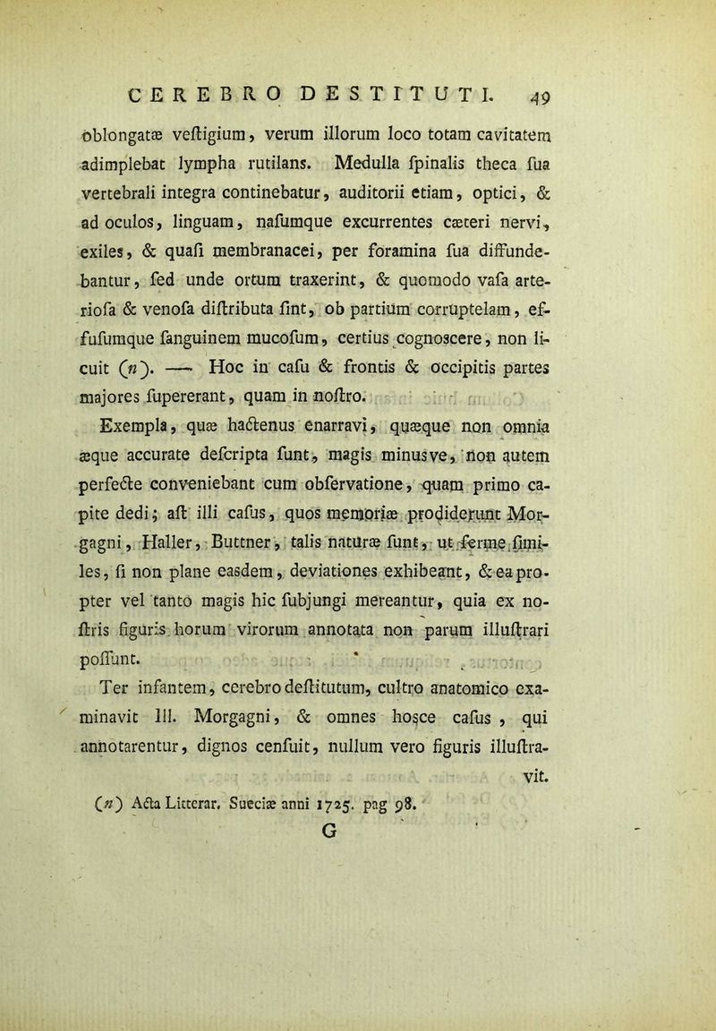 oblongatas veltigium, verum illorum loco totam cavitatem adimplebat lympha rutilans. Medulla fpinalis theca fua vertebrali integra continebatur, auditorii etiam, optici, & ad oculos, linguam, nafumque excurrentes caeteri nervi, exiles, & quali membranacei, per foramina fua diffunde- bantur, fed unde ortum traxerint, & quomodo vafa arte- riola & venofa diltributa fint, ob partium corruptelam, ef- fufumque fanguinem mucofum, certius cognoscere, non li- cuit (n'). —- Hoc in cafu & frontis & occipitis partes majores fupererant, quam innoliro. Exempla, quas ha&enus enarravi, quasque non omnia seque accurate defcripta funt, magis minus ve, non autem perfe&e conveniebant cum obfervatione, quam primo ca- pite dedi; ait illi calus, quos memoriae prodiderunt Mor- gagni, Haller, Buttner, talis naturas fune, ut ferme fimi- les, fi non plane easdem, deviationes exhibeant, & eapro- pter vel tanto magis hic fubjungi mereantur, quia ex no- Itris figuris horum virorum annotata non parum illultrari poliunt. Ter infantem, cerebrodeftitutum, cultro anatomico exa- minavit 111. Morgagni, & omnes hogce cafus , qui annotarentur, dignos cenfuit, nullum vero figuris illultra- vit. £#) A&a Licterar. Suecias anni 1725. png 98. G