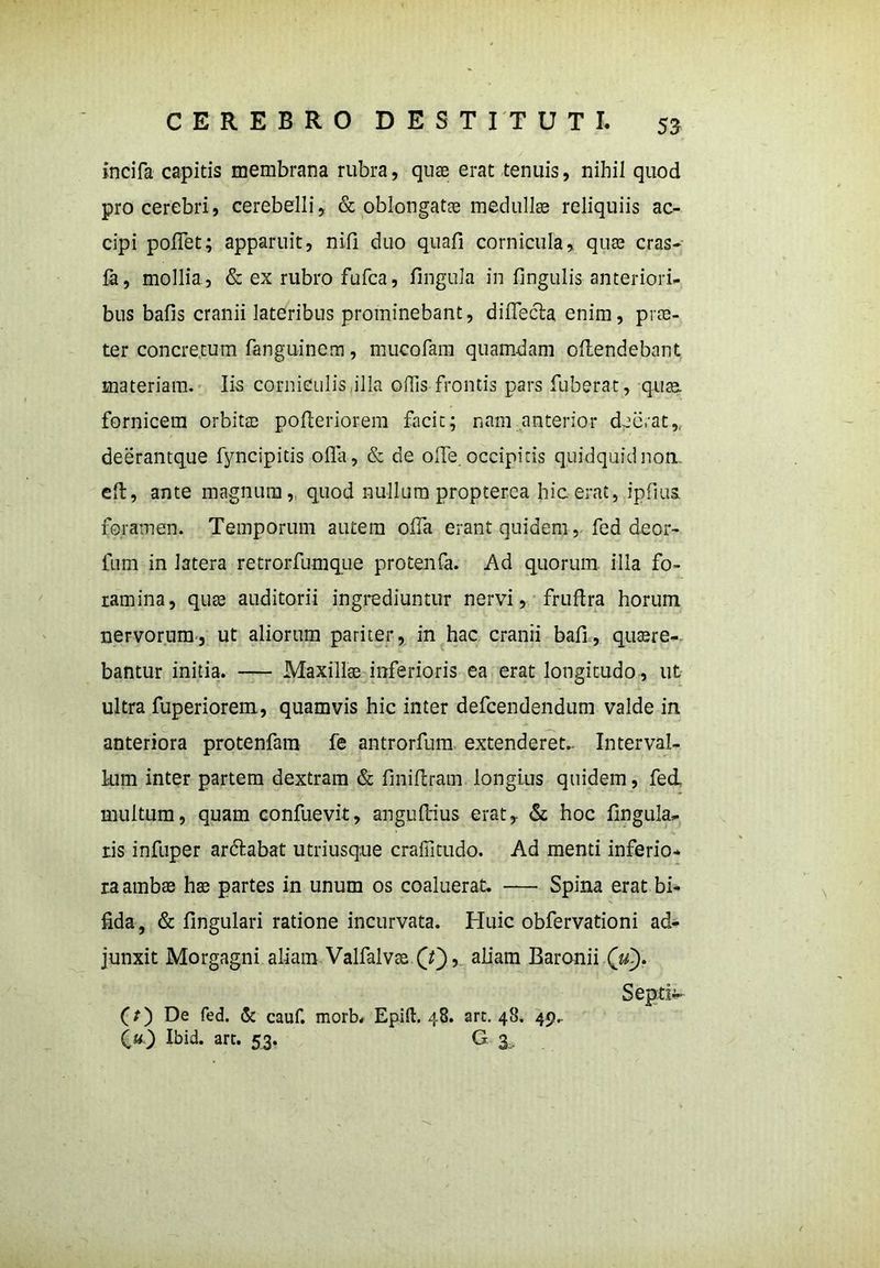incifa capitis membrana rubra, quae erat tenuis, nihil quod pro cerebri, cerebelli, & oblongatas medullae reliquiis ac- cipi poffet; apparuit, nili duo quali cornicula, quae cras- fa, mollia, & ex rubro fufca, lingula in lingulis anteriori- bus bafis cranii lateribus prominebant, diffecta. enim, pros- ter concretum fanguinem, mucofam quamdam offendebant materiam. Iis corniculis illa odis frontis pars fuberat, quae fornicem orbitas pofferiorem facit; nam anterior deerat,, deerantque fyncipitis offa, & de offe. occipitis quidquidnon. eff, ante magnutu,, quod nullum propterea hic erat, ipfius. foramen. Temporum autem offa erant quidem, fed de or- tum in latera retrorfumque protenfa. Ad quorum illa fo- ramina, quae auditorii ingrediuntur nervi, fruflra horum nervorum, ut aliorum pariter, in hac cranii baff, quaere- bantur initia. — Maxillas inferioris ea erat longitudo, ut ultra fuperiorem, quamvis hic inter defcendendum valde in C. ' . — anteriora protenfam fe antrorfum extenderet.. Interval- lum inter partem dextram & finiffram longius quidem, fed. multum, quam confuevit, anguffius erat, & hoc lingula- ris infuper arctabat utriusque crafiitudo. Ad menti inferio- ra ambas hae partes in unum os coaluerat. — Spina erat bi- fida, & lingulari ratione incurvata. Huic obfervationi ad- junxit Morgagni aliam Valfalvas (t'), aliam Baronii (zd). Septiv (O De fed. & cauf. morb, Epift. 48. art. 48. 49..