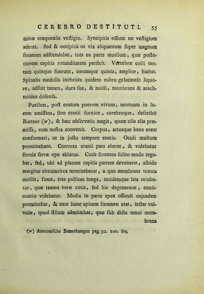 minas temporalis veftigio. Syncipitis offium ne veftigium aderat. Sed & occipitis os vix aliquantum fuper magnum foramen adfcendebat, tota ea parte mutilum, quas pofte- riorem capitis rotunditatem perficit. Vefrtebras colli tan- tum quinque fuerunt, earumque quinta, amplior, hiabat. Spinalis medulla inebriata quidem rubro gelatinofo liquo- re , adfuit tamen, dura fua, & molli, membrana & arach- noidea defenfa. Puellam, poft enatum puerum vivum, mortuam in lu- cem emittam, fine cranii fornice, cerebroque, defcribit Buttner (>), & obfervatio magis, quam ulla alia prae- mitta, cum nottra convenit. Corpus, artusque bene erant conformati, ut in jutto tempore enatis. Oculi multum prominebant. Convexa cranii pars aberat, & videbatur fornix ferrae ope ablatus. Cutis frontem folito modo tege- bat, fed, ubi ad planam capitis partem devenerat, albido margine circumcirca terminabatur, a quo membrana tenuis mollis, fusca, tres pollices longa, totidemque lata orieba- tur , quas tamen veras cutis, fed hic degeneratae, conti- nuatio videbatur. Media in parte apex officuli cujusdam prominebat, & ante hunc apicem foramen erat, inttar val- vulae, quod ftilum admittebat, quas fub di&a tenui mem- brana {V) Anatomifche Bemerkungen pag. 92. 100. feq.