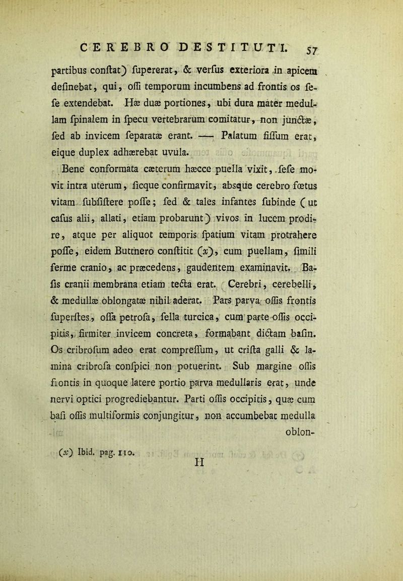 partibus conflat) fupererat, & verfus exteriora in apicem definebat, qui, ofli temporum incumbens ad frontis os fe- fe extendebat. Has duae portiones, ubi dura mater medul- lam fpinalem in fpecu vertebrarum comitatur, non jundlae, fed ab invicem feparatae erant. — Palatum filium erat, eique duplex adhaerebat uvula. Bene conformata caeterum haecce puella vixit,,fefe mo- vit intra uterum, ficque confirmavit, absque cerebro foetus vitam fubfiftere pofle; fed & tales infantes fubinde ( ut cafus alii, allati, etiam probarunt) vivos in lucem prodi- re, atque per aliquot temporis fpatium vitam protrahere pofle, eidem Buttnero conflitit (x), eum puellam, firnili ferme cranio, ac praecedens, gaudentem examinavit. Ba- fis cranii membrana etiam tedla erat. Cerebri, cerebelli, & medullae oblongatae nihil aderat. Pars parva offis frontis fuperftes, ofla petrofa, fella turcica, cum parte offis occi- pitis, firmiter invicem concreta, formabant didlam bafin. Os cribrofum adeo erat corapreflum, ut crifla galli & la- mina cribrofa confpici non potuerint. Sub margine offis fiontis in quoque latere portio parva medullaris erat, unde nervi optici progrediebantur. Parti offis occipitis, quae cum bafi offis multiformis conjungitur, non accumbebat medulla oblon- 00 Ibid. pag. no. II