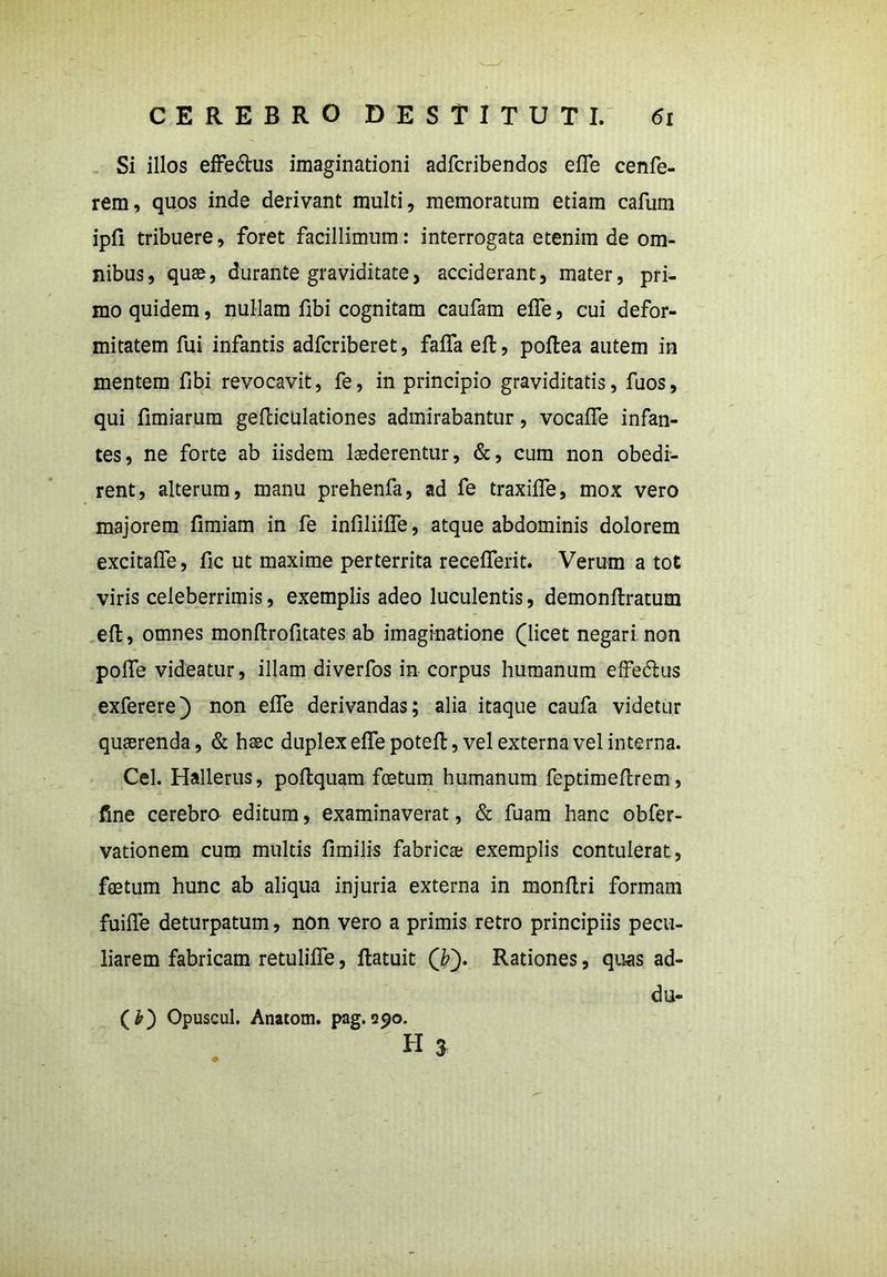 Si illos effedhis imaginationi adfcribendos efie cenfe- rem, quos inde derivant multi, memoratum etiam cafum ipfi tribuere, foret facillimum: interrogata etenim de om- nibus, quae, durante graviditate, acciderant, mater, pri- mo quidem, nullam fibi cognitam caufam efie, cui defor- mitatem fui infantis adfcriberet, fafifa eft, poftea autem in mentem fibi revocavit, fe, in principio graviditatis, fuos, qui fimiarum gefticulationes admirabantur, vocafife infan- tes, ne forte ab iisdem luderentur, &, cum non obedi- rent, alterum, manu prehenfa, ad fe traxifle, mox vero majorem fimiam in fe infiliiiTe, atque abdominis dolorem excitaffe, fic ut maxime perterrita recefferit. Verum a tot viris celeberrimis, exemplis adeo luculentis, demonftratum eft, omnes monftrofitates ab imaginatione (licet negari non pofle videatur, illam diverfos in corpus humanum effe&us exferere) non efie derivandas; alia itaque caufa videtur quaerenda, & haec duplex effepoteft, vel externa vel interna. Cei. Hallerus, poftquam foetum humanum feptimeftrem, fine cerebra editum, examinaverat, & fuam hanc obfer- vationem cum multis fimilis fabricae exemplis contulerat, foetum hunc ab aliqua injuria externa in monftri formam fuifle deturpatum, non vero a primis retro principiis pecu- liarem fabricam retulifle, ftatuit (£). Rationes, quas ad- (£) Opuscul. Anatom. pag. 990. du-