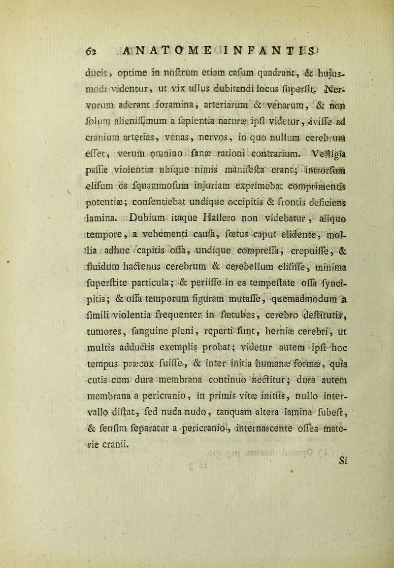 ducit, optime in noftrum etiam cafum quadrans, & hujus- modi vadentur, ut vix ullus dubitandi locus fuperfit. Ner- vorum aderant foramina, arteriarum & venarum, & non folum alieniffimum a fapientia natura; ipfi videtur, -iviffe ad cranium arterias, venas, nervos, in quo nullum cerebruni e flet, verum omnino fanas rationi contrarium. V effigia paffae violentias ubique nimis manifefta erant; irtt-rorfum ■elifum os fquammofum injuriam exprimebat comprimentis potentias; confentiebat undique occipitis & frontis deficiens damina. Dubium itaque Hallero non videbatur, aliquo tempore, a vehementi caufa, foetus caput elidente, mol- ilia adhuc capitis olfa, undique compreffa, crepuiffe, & fluidum hadenus cerebrum & cerebellum elififfe, minima fuperflite particula; & periiffe in ea tempeflate offa fynci- pitis; & offa temporum figuram mutafTe, quemadmodum a fimili violentia frequenter in fcetubus, cerebro defbitutis’, tumores, fanguine pleni, reperti funt, herniae cerebri, ut multis adductis exemplis probat; videtur autem ipfi hoc tempus prascox fuiffe, & inter initia humanas formas, quia cutis cum dura membrana continuo nectitur; dura autem membrana a pericranio, in primis vitas initiis, nullo inter- vallo diftat, fed nuda nudo, tanquam altera lamina fubeft, & fenfim feparatur a pericranio-, internascente offea mate- rie cranii. Si