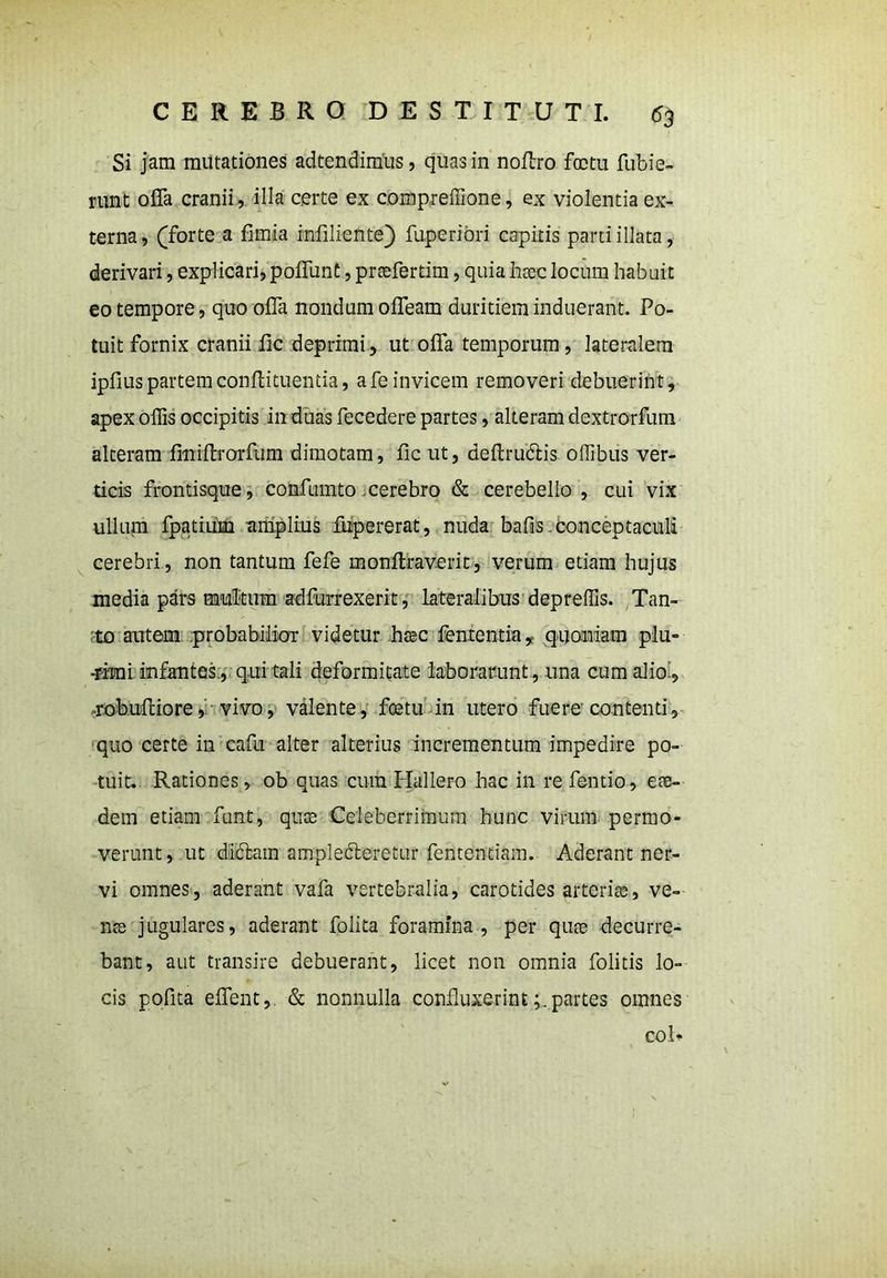 Si jam minationes adtendimus, quas in noffro foctu fubie- runt offa cranii, illa certe ex compreffione, ex violentia ex- terna, (forte a fimja infiliente) fuperiori capitis parti illata, derivari, explicari, poffunt, preefertim, quia haec locum habuit eo tempore, quo offa nondum offeam duritiem induerant. Po- tuit fornix cranii fic deprimi, ut offa temporum, lateralem ipfius partem condi tuentia, a fe invicem removeri debuerint, apex offis occipitis in duas fecedere partes, alteram dextrorfum alteram finiffrorfum dimotam, fic ut, deftru&is offibus ver- ticis frontisque, confumto .cerebro & cerebello, cui vix ullum fpatium amplius fupererat, nuda bafis conceptaculi cerebri, non tantum fefe monftraverit, verum etiam hujus media pars multum adfurrexerit, lateralibus depreffis. Tan- to autem probabilior videtur haec fententia, quoniam plu- -rimi infantes, qui tali deformitate laborarunt, una cum alio., robuRiore, vivo, valente, foetu in utero fuere'contenti, quo certe in cafu alter alterius incrementum impedire po- tuit. Rationes, ob quas cum Hallero hac in re fentio, eae- dem etiam funt, quas Celeberrimum hunc virum permo- verunt, ut didfam ampledleretur fententiam. Aderant ner- vi omnes, aderant vafa vertebralia, carotides arteriae, ve- nte jugulares, aderant folita foramina, per quae decurre- bant, aut transire debuerant, licet non omnia folitis lo- cis pofita effent, & nonnulla confluxerintpartes omnes coR