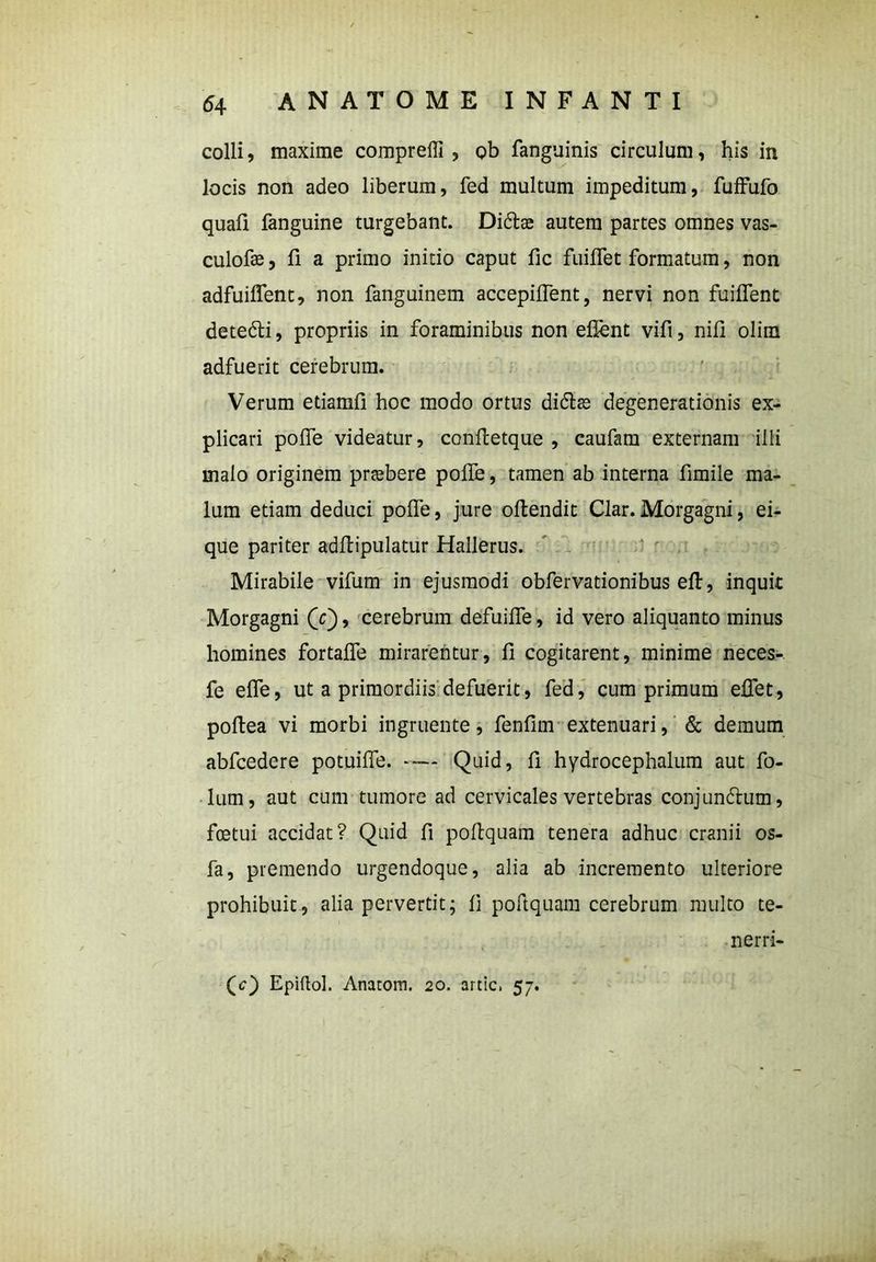 colli, maxime compreffi , ob fanguinis circulum, his in locis non adeo liberum, fed multum impeditum, fuffufo quafi fanguine turgebant. Di&as autem partes omnes vas- culofe, fi a primo initio caput fic fuiffet formatum, non adfuiffent, non fanguinem accepiffent, nervi non fuiffent dete&i, propriis in foraminibus non eflent vifi, nili olim adfuerit cerebrum. Verum etiamfi hoc modo ortus di&as degenerationis ex- plicari poffe videatur, conffetque , caufam externam illi malo originem pr^bere poffe, tamen ab interna fimile ma- lum etiam deduci poffe, jure offendit Clar. Morgagni, ei- que pariter adffipulatur Hallerus. Mirabile vifum in ejusmodi obfervationibus eff, inquit Morgagni (V), cerebrum defuiffe, id vero aliquanto minus homines fortaffe mirarentur, fi cogitarent, minime neces- fe effe, ut a primordiis defuerit, fed, cum primum effet, poffea vi morbi ingruente, fenfim extenuari, & demum abfcedere potuiffe. -— Quid, ff hydrocephalum aut fo- lum, aut cum tumore ad cervicales vertebras conjundhim, foetui accidat? Quid fi poffquam tenera adhuc cranii os- fa, premendo urgendoque, alia ab incremento ulteriore prohibuit, alia pervertit; ii poffquam cerebrum multo te- ner ri- (c) Epiftol. Anatom. 20. artic. 57.