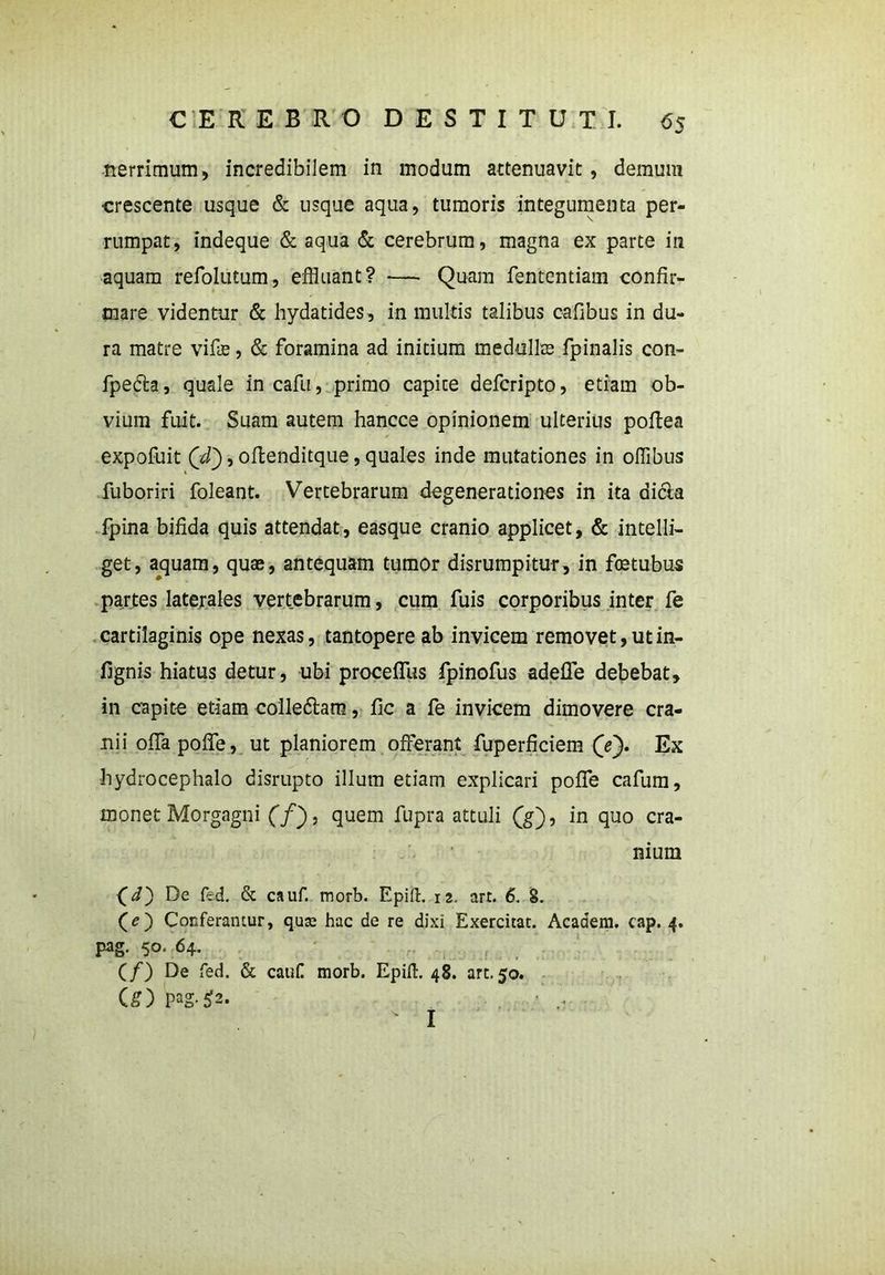nerrimum, incredibilem in modum attenuavit, demum ■crescente usque & usque aqua, tumoris integumenta per- rumpat, indeque & aqua & cerebrum, magna ex parte in aquam refolutum, effluant? — Quam fententiam confir- mare videntur & hydatides, in multis talibus cafibus in du- ra matre vifte, & foramina ad initium medullae fpinalis con- fpedta, quale in cafu, primo capite defcripto, etiam ob- vium fuit. Suam autem hancce opinionem ulterius poftea expofuit Qd'), oftenditque, quales inde mutationes in offibus fuboriri foleant. Vertebrarum degenerationes in ita di6la fpina bifida quis attendat, easque cranio applicet, & intelli- get, aquam, quae, antequam tumor disrumpitur, in foatubus partes laterales vertebrarum, cum fuis corporibus inter fe cartilaginis ope nexas, tantopere ab invicem removet, ut in- fignis hiatus detur, ubi proceffus fpinofus adeUe debebat, in capite etiam colledtam, fic a fe invicem dimovere cra- nii oflapoffe, ut planiorem offerant fuperficiem (/). Ex hydrocephalo disrupto illum etiam explicari poffe cafum, monet Morgagni (f), quem fupra attuli (g), in quo cra- nium (i) De fed. & cauf. morb. Epid. 12. art. 6. 8. (O Conferamur, qua; hac de re dixi Exercitat. Acaaem. cap. 4. pag. 50. 64. (/) De fed. & cauf! morb. Epid. 48. art. 50. (£) ^2. I