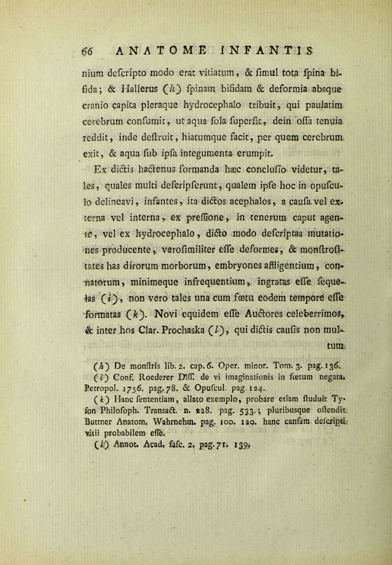 nium defcripto modo erat vitiatum, & fimul tota fpina bi- fida; & Hallerus (/l} fpinam bifidam. & deformia absque cranio capita pleraque hydrocephalo tribuit, qui pauiatim cerebrum confumic, ut aqua fola fuperfk, dein offa tenuia reddit, inde definiit, hiatumque facit, per quem cerebrum, exit, & aqua fub ipfa integumenta- erumpit. Ex dictis hadenus formanda haec concluffo videtur, ta- les , quales multi deferipferunt, qualem ipfe hoc in opufcu- lo delineavi, infantes, ita didfos acephalos, a caufavel exs- terna vel interna r ex prefiioner in tenerum caput agen- te, vel ex hydrocephalo, dido modo defcriptas mutatio- nes producente, verofimiliter effe deformes, & monfirofi- tateshas dirorum morborum, embryones affligentium * con- natorum, minimeque infrequentium, ingratas effe feque- jas , non vero tales una cum foetu eodem tempore effe formatas Novi equidem effe Audores celeberrimos, & inter hos Clar. Prochaska (/), qui didis caufis non muk tum: (A) De monfhis lib. 2. cap. 6. Oper. minor. Tom. 3. pag, 136. (i) Conf. lloederer EXIfE de vi imaginationis in foetum negata. Fetropol. 1756. pag.78. & Opufcul. pag. 124,. (k) Hanc fententiam, allato exemplo, probare etiam ftuduic Ty* fon Philofoph. Transatt. n. 228. pag. 533.; pluribusque oftendit Buttner Anatom. Wahrnehm. pag.. 100. 120. hanc canfam delcrijm vitii probabilem eflfe. (,&) Annot. Acad, fafc, 2. pag. 71. 139*