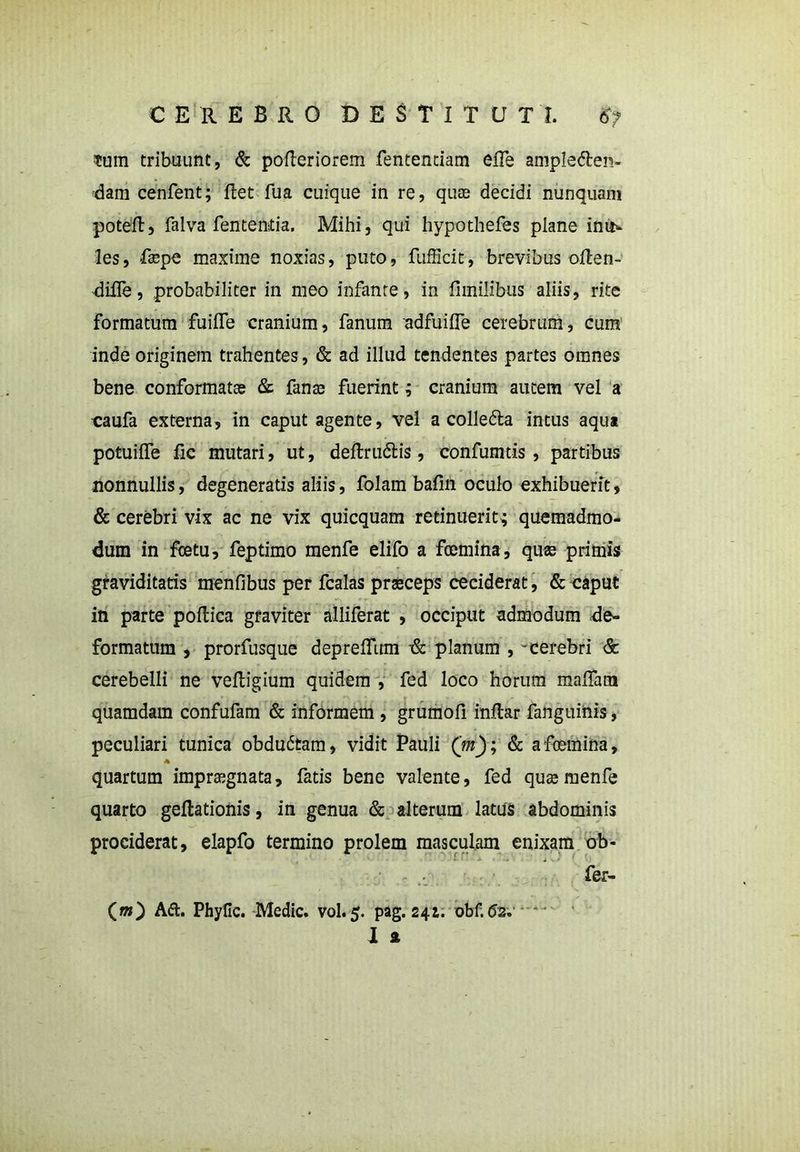 $um tribuunt, & pofleriorem fentenciam effe ampledlen- dam cenfent; flet fua cuique in re, quas decidi nunquam poteft5 falva fententia. Mihi, qui hypothefes plane iniiv les, fa^pe maxime noxias, puto, fufficit, brevibus oflen- difle, probabiliter in meo infante, in fimilibus aliis, rite Formatum fuiffe cranium, fanum adfuiffe cerebrum, cum inde originem trahentes, & ad illud tendentes partes omnes bene conformatas & fanas fuerint; cranium autem vel a caufa externa. In caput agente, vel a colledla intus aqus potuiffe fic mutari, ut, deftrudlis, confumtis , partibus nonnullis, degeneratis aliis, folam bafin oculo exhibuerit, & cerebri vix ac ne vix quicquam retinuerit; quemadmo- dum in fcetu, feptimo menfe elifo a fcemina, quas primis graviditatis menfibus per fcalas praeceps ceciderat, & caput in parte poflica graviter alliferat , occiput admodum de- formatum , prorfusque depreffum & planum , -cerebri & cerebelli ne vefligium quidem , fed loco horum maffam quamdam confufam & informem , grumofi inftar fanguinis, peculiari tunica obdudtam, vidit Pauli ('m); & afoemina, * quartum impraegnata, fatis bene valente, fed quae menfe quarto geflationis, in genua & alterum latus abdominis prociderat, elapfo termino prolem masculam enixam ob- fer- (m) Aft. Phylle. Medie, vol.5. pag. 241. obf.62. 1 a