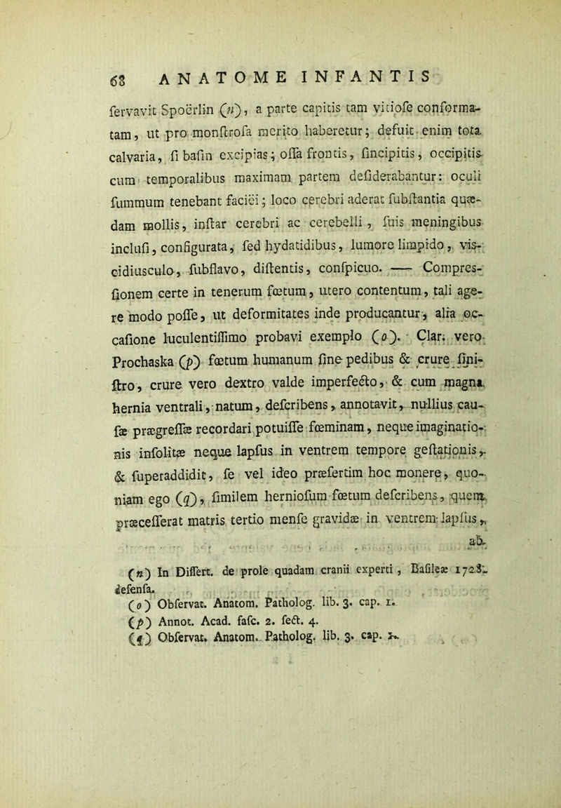 fervavit Spoerlin (V), a parte capitis tam vitiofe conforma- tam, ut pro monftrofa merito haberetur; defuit enim tota calvaria, fi bafin excipias; offa frontis, fmcipitis, occipitis- cum temporalibus maximam partem defiderabantur: oculi fummum tenebant faciei; loco cerebri aderat fubffantia qute- dam mollis, indar cerebri ac cerebelli , fuis meningibus inclufi, configurata, fed hydatidibus, lumore limpido, vis- cidiusculo, fubflavo, didentis, confpicuo. — Compres- fionem certe in tenerum fcetum, utero contentum, tali age- re modo poffe, ut deformitates inde producantur, alia oc- cafione lmculentiffimo probavi exemplo O). Clar; vero Prochaska (p) foetum humanum fine- pedibus & crure fini- ftro, crure vero dextro valde imperfe&o, & cum magna, hernia ventrali, natum, defcribens, annotavit, nu-llius cau- ■ fs prtegreffa; recordari potuiffe fceminam, neque imaginatio- nis infolitae neque lapfus in ventrem tempore gedationis ^ & fuperaddidit, fe vel ideo prmferdm hoc monere, quo- ni-am ego (4), fimilem herniofum foetum defcribens, quem», prscefferat matris tertio rnenfe gravidae in ventrem iapfus * ab, («) In Diflert. de prole quadam cranii experti , Bafileae 17-2.3^ defenfa, (o) Obfervat. Anatom. Patholog. lib. 3. cap. r. (p) Annot. Acad. fafc. 2. fe&. 4. ( g) Obfervat» Anatom.- Patholog. lib. 3. cap. k