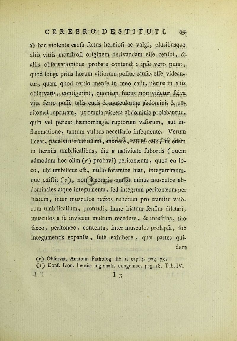 % ab hac violenta caufa fcetus herniofi ac valgi, pluribusque aliis vitiis monftroli originem derivandam efle cenfui, &. aliis obfervationibus probare contendi; ipfe vero putat, quod longe prius horum vitiorum politae caulae- efle videan- tur, quam quod tertio menfe in meo cafu, ferius in aliis obfervatis, contigerint, qqoniam foetus non videtur falva vita ferre polfe talis- cutis <Sc nmsculoruip abdominis &; pe*., ritonaei rupturam, ut omnia-viscera abdominis prolabantur,, quin vel pereat haemorrhagia ruptorum vaforum, aut in- flammatione, tantum vulnus necelfario infequente. Verum in herniis umbilicalibus, diu a nativitate fubortis (quem admodum hoc olim (r) probavi) peritonaeum, quod eo lo- co, ubi umbilicus eft, nullo foramine hiat, integerrimum- que exiUit (s), nonf^erari-^-mnilFo minus musculos ab- dominales atque integumenta, fed integrum peritoneum per hiatum, inter musculos redlos reli&ura pro tranfitu vafo- rum umbilicalium, protrudi,, hunc hiatum fenfim dilatari, musculos a fe invicem multum recedere, & inteflina, fuo facco, peritonaeo, contenta, inter musculos prolapfa, fub integumentis expanlis ,. fefe exhibere , quse partes qui- dem (r') Obfervat. Anatom. Patholog lib. 1. cap. 4. pag. 75. O) Conf. Icon, hernia inguinalis congenita, pag. 18. Tab. 1V„ -J' 13